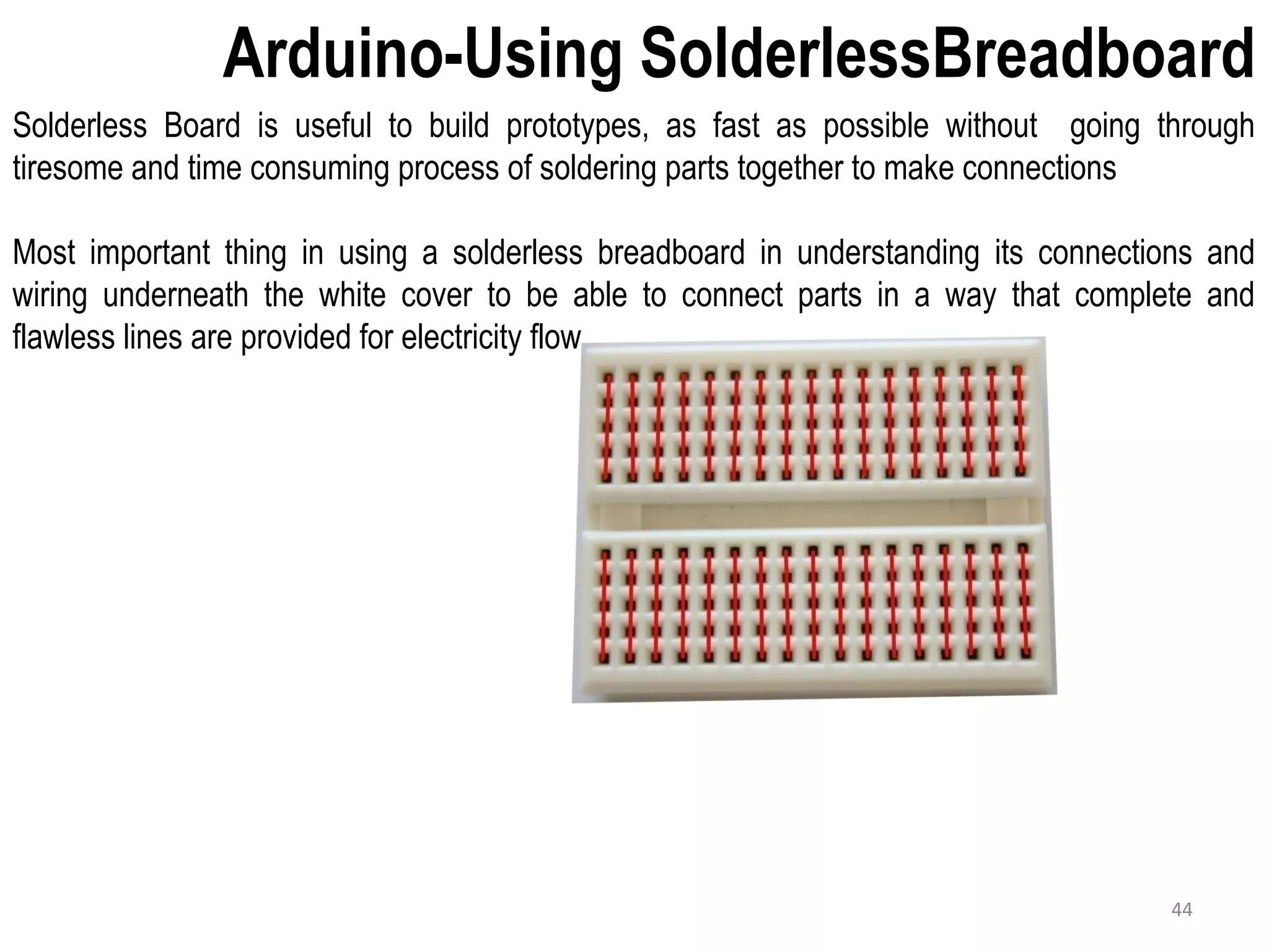 Arduino-Using SolderlessBreadboard Solderless Board is useful to build prototypes, as fast as possible without going through tiresome and time consuming process of soldering parts together to make connections Most important thing in using a solderless breadboard in understanding its connections and wiring underneath the white cover to be able to connect parts in a way that complete and flawless lines are provided for electricity flow 44 