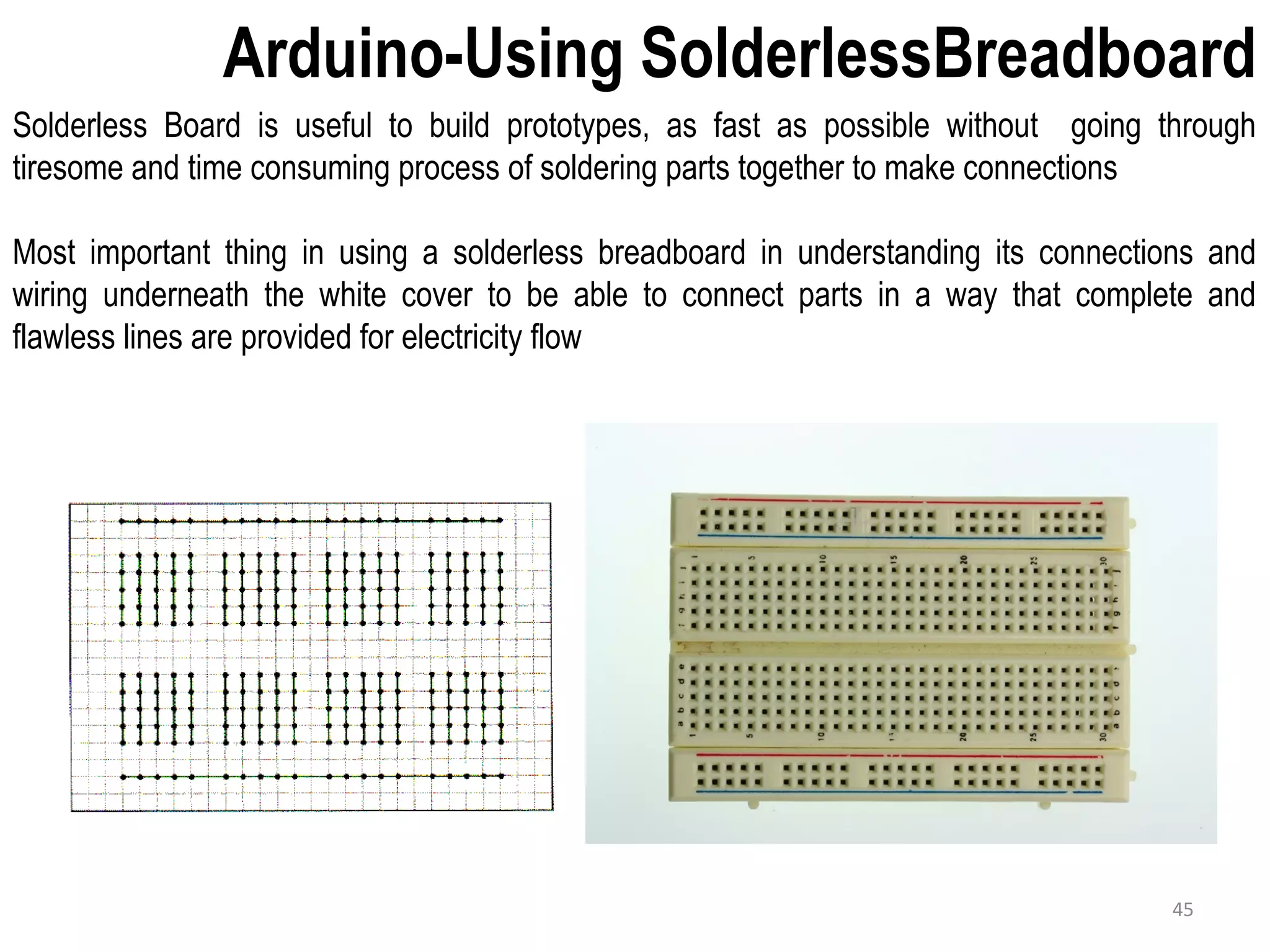 Arduino-Using SolderlessBreadboard Solderless Board is useful to build prototypes, as fast as possible without going through tiresome and time consuming process of soldering parts together to make connections Most important thing in using a solderless breadboard in understanding its connections and wiring underneath the white cover to be able to connect parts in a way that complete and flawless lines are provided for electricity flow 45 