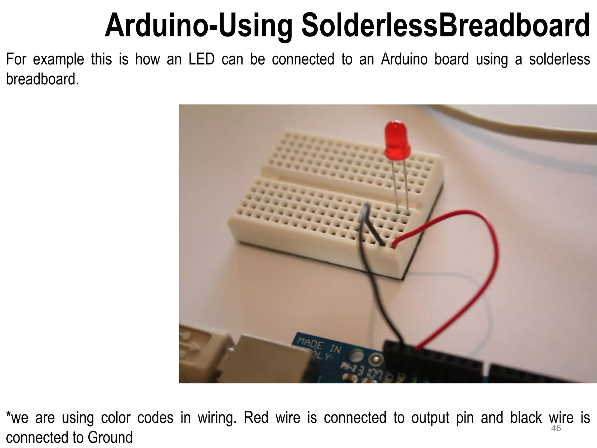 Arduino-Using SolderlessBreadboard For example this is how an LED can be connected to an Arduino board using a solderless breadboard. *we are using color codes in wiring. Red wire is connected to output pin and black wire is connected to Ground 46 