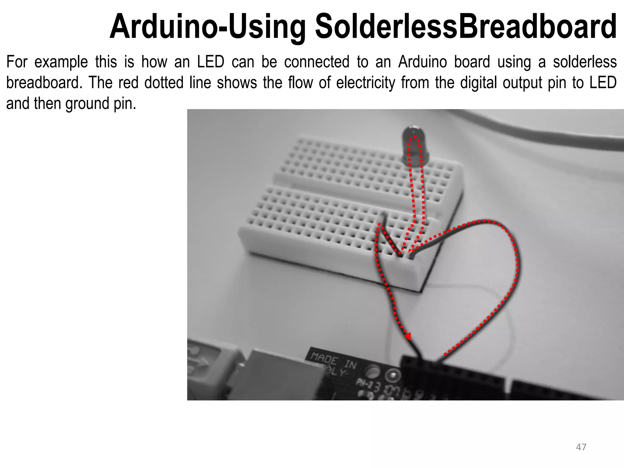 Arduino-Using SolderlessBreadboard For example this is how an LED can be connected to an Arduino board using a solderless breadboard. The red dotted line shows the flow of electricity from the digital output pin to LED and then ground pin. 47 