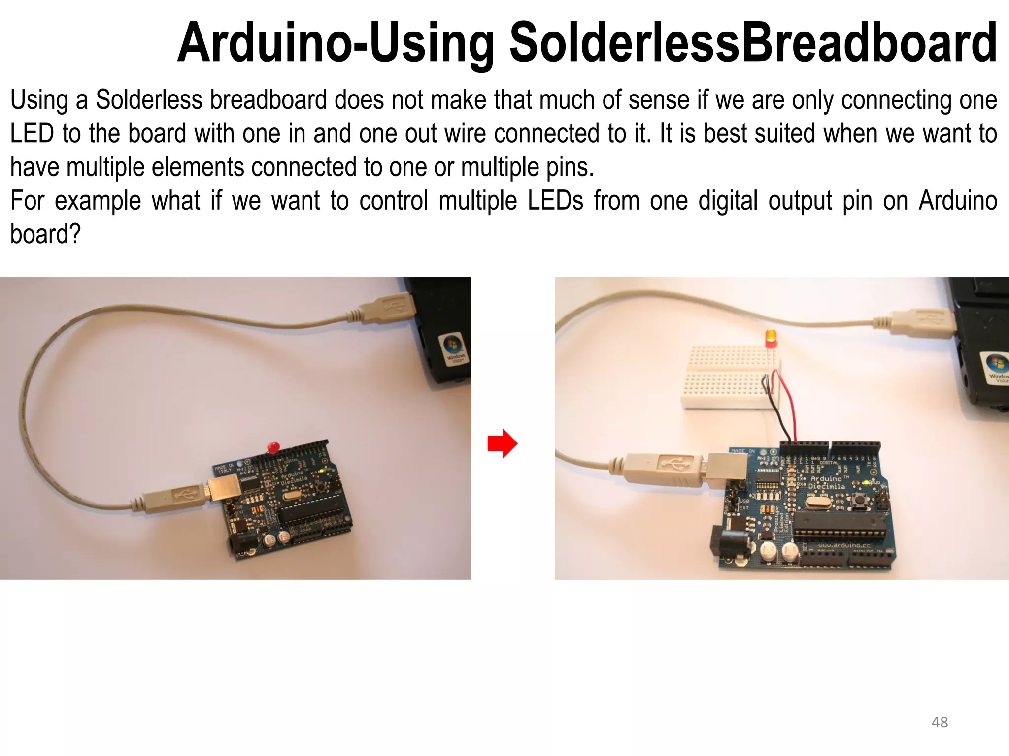Arduino-Using SolderlessBreadboard Using a Solderless breadboard does not make that much of sense if we are only connecting one LED to the board with one in and one out wire connected to it. It is best suited when we want to have multiple elements connected to one or multiple pins. For example what if we want to control multiple LEDs from one digital output pin on Arduino board? 48 