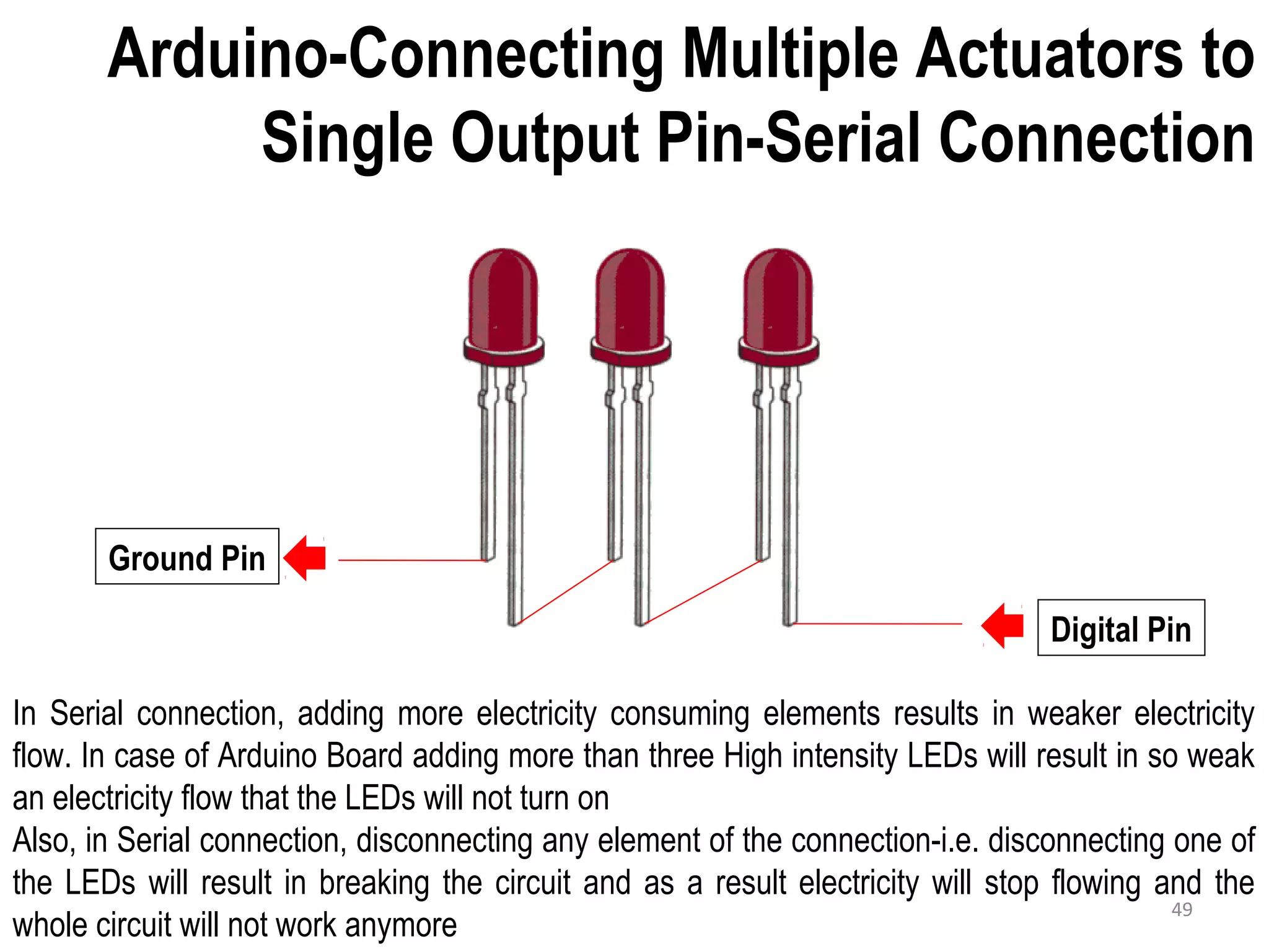 Arduino-Connecting Multiple Actuators to Single Output Pin-Serial Connection Ground Pin Digital Pin In Serial connection, adding more electricity consuming elements results in weaker electricity flow. In case of Arduino Board adding more than three High intensity LEDs will result in so weak an electricity flow that the LEDs will not turn on Also, in Serial connection, disconnecting any element of the connection-i.e. disconnecting one of the LEDs will result in breaking the circuit and as a result electricity will stop flowing and the whole circuit will not work anymore 49 