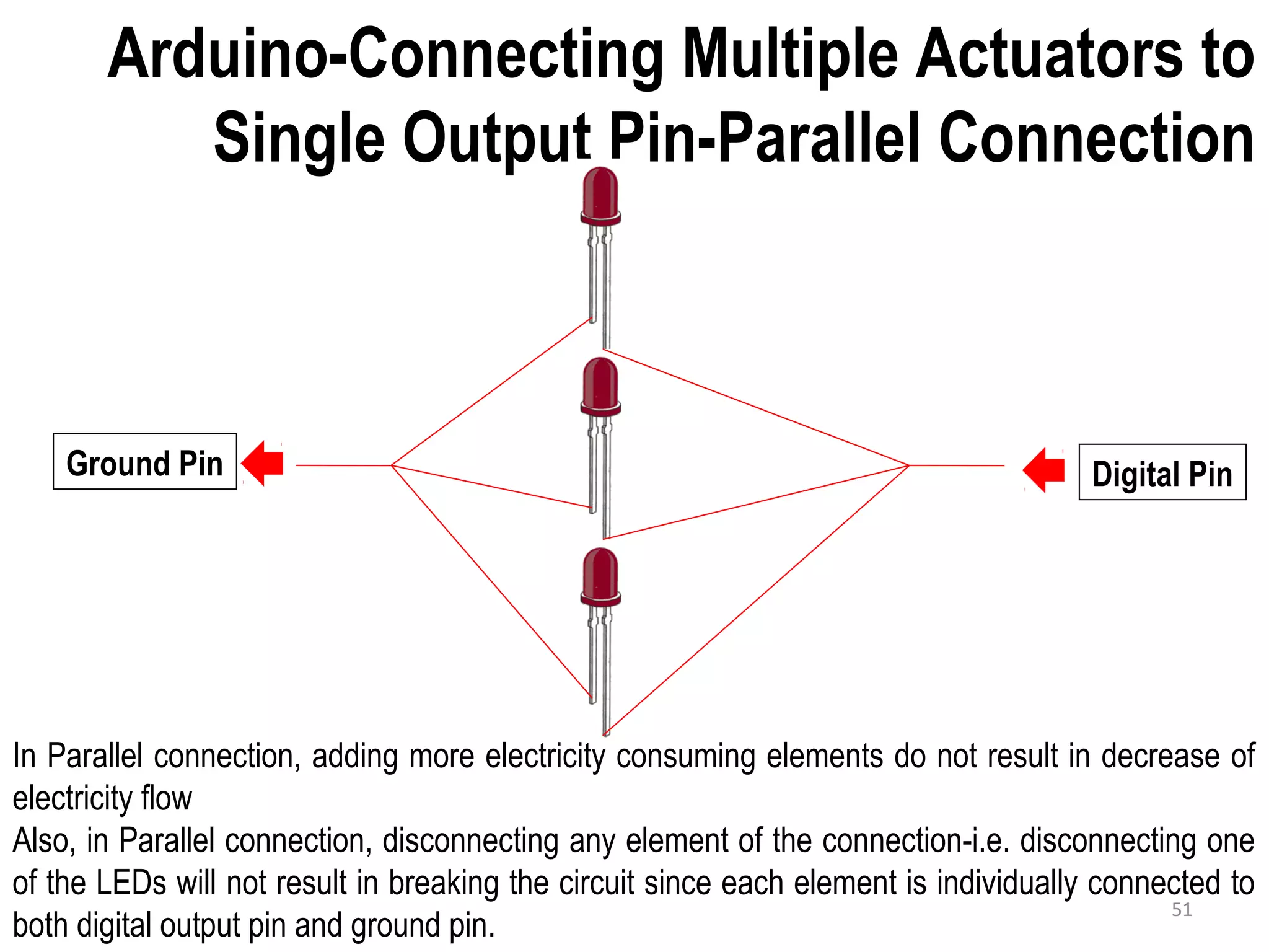 Arduino-Connecting Multiple Actuators to Single Output Pin-Parallel Connection Ground Pin Digital Pin In Parallel connection, adding more electricity consuming elements do not result in decrease of electricity flow Also, in Parallel connection, disconnecting any element of the connection-i.e. disconnecting one of the LEDs will not result in breaking the circuit since each element is individually connected to both digital output pin and ground pin. 51 
