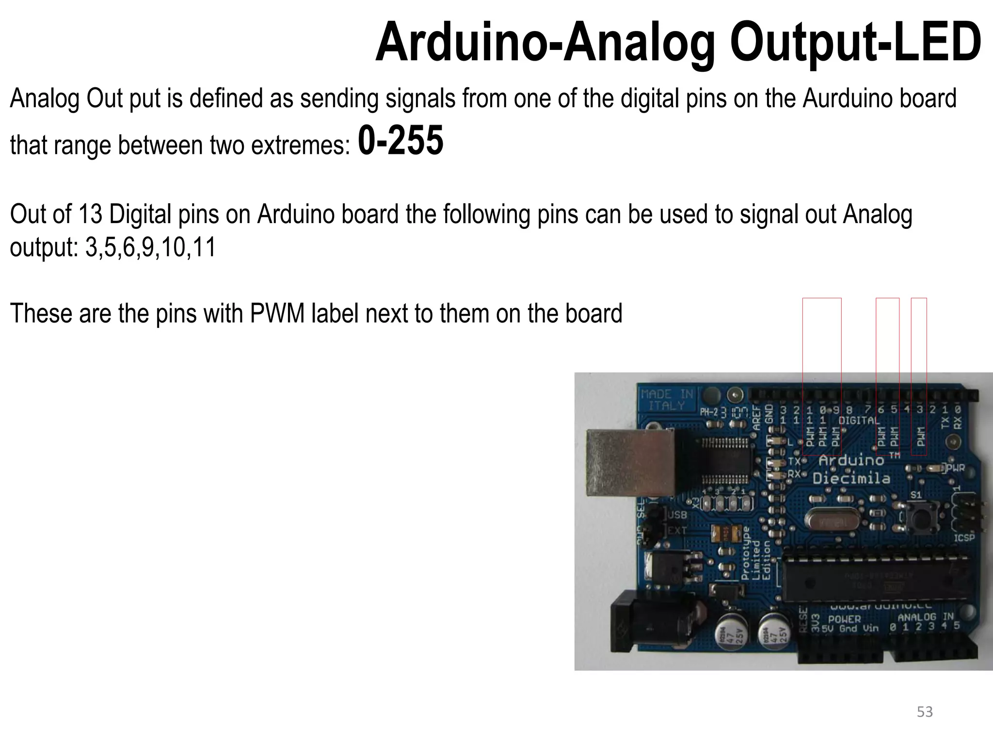 Arduino-Analog Output-LED Analog Out put is defined as sending signals from one of the digital pins on the Aurduino board that range between two extremes: 0-255 Out of 13 Digital pins on Arduino board the following pins can be used to signal out Analog output: 3,5,6,9,10,11 These are the pins with PWM label next to them on the board 53 