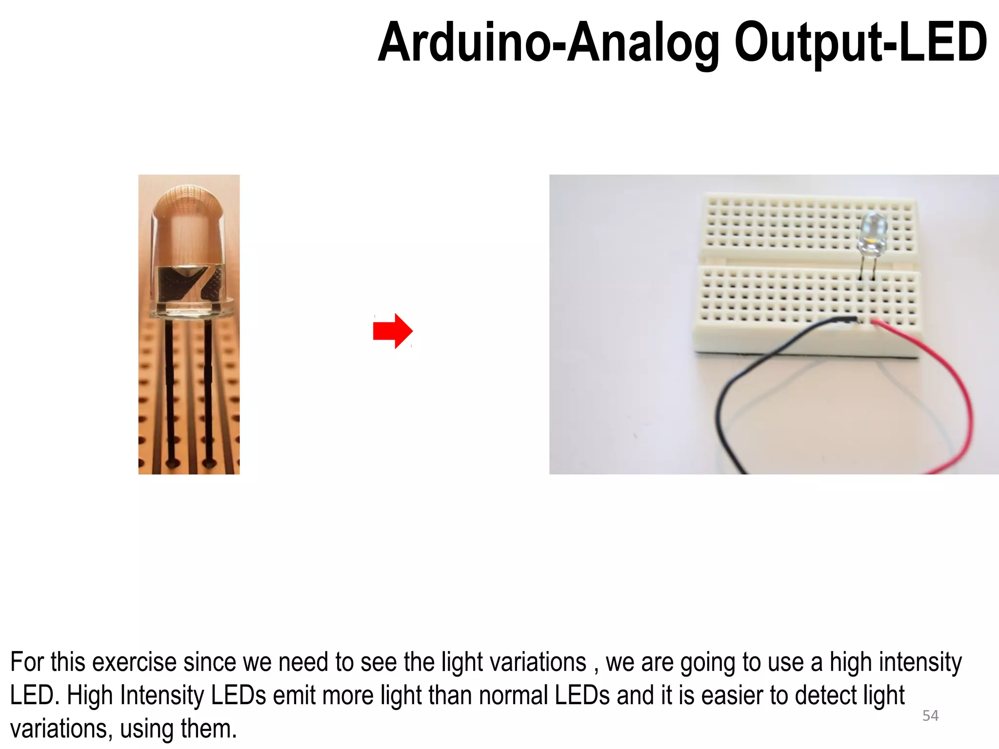 Arduino-Analog Output-LED For this exercise since we need to see the light variations , we are going to use a high intensity LED. High Intensity LEDs emit more light than normal LEDs and it is easier to detect light variations, using them. 54 