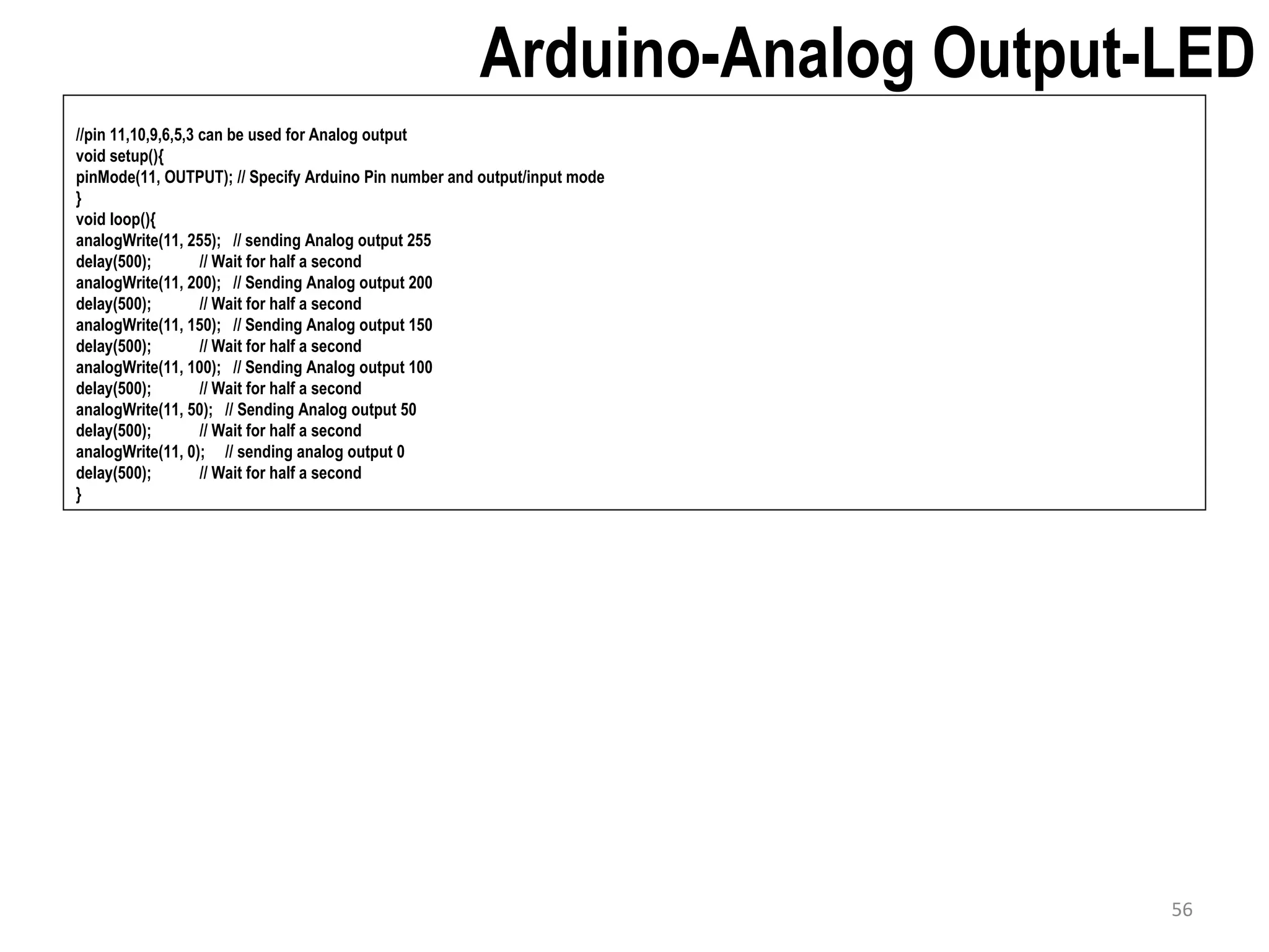 Arduino-Analog Output-LED //pin 11,10,9,6,5,3 can be used for Analog output void setup(){ pinMode(11, OUTPUT); // Specify Arduino Pin number and output/input mode } void loop(){ analogWrite(11, 255); // sending Analog output 255 delay(500); // Wait for half a second analogWrite(11, 200); // Sending Analog output 200 delay(500); // Wait for half a second analogWrite(11, 150); // Sending Analog output 150 delay(500); // Wait for half a second analogWrite(11, 100); // Sending Analog output 100 delay(500); // Wait for half a second analogWrite(11, 50); // Sending Analog output 50 delay(500); // Wait for half a second analogWrite(11, 0); // sending analog output 0 delay(500); // Wait for half a second } 56 