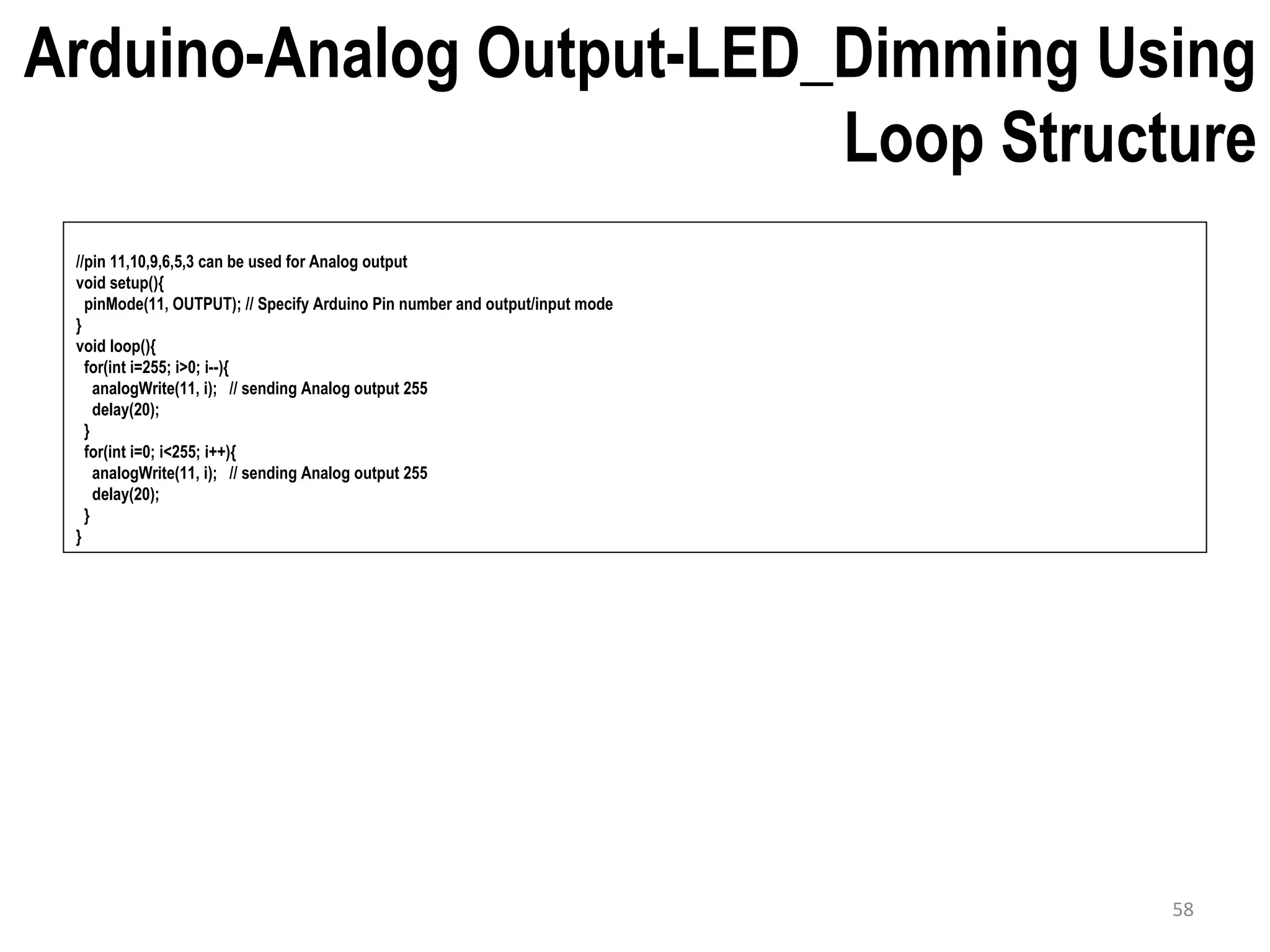 Arduino-Analog Output-LED_Dimming Using Loop Structure //pin 11,10,9,6,5,3 can be used for Analog output void setup(){ pinMode(11, OUTPUT); // Specify Arduino Pin number and output/input mode } void loop(){ for(int i=255; i>0; i--){ analogWrite(11, i); // sending Analog output 255 delay(20); } for(int i=0; i<255; i++){ analogWrite(11, i); // sending Analog output 255 delay(20); } } 58 