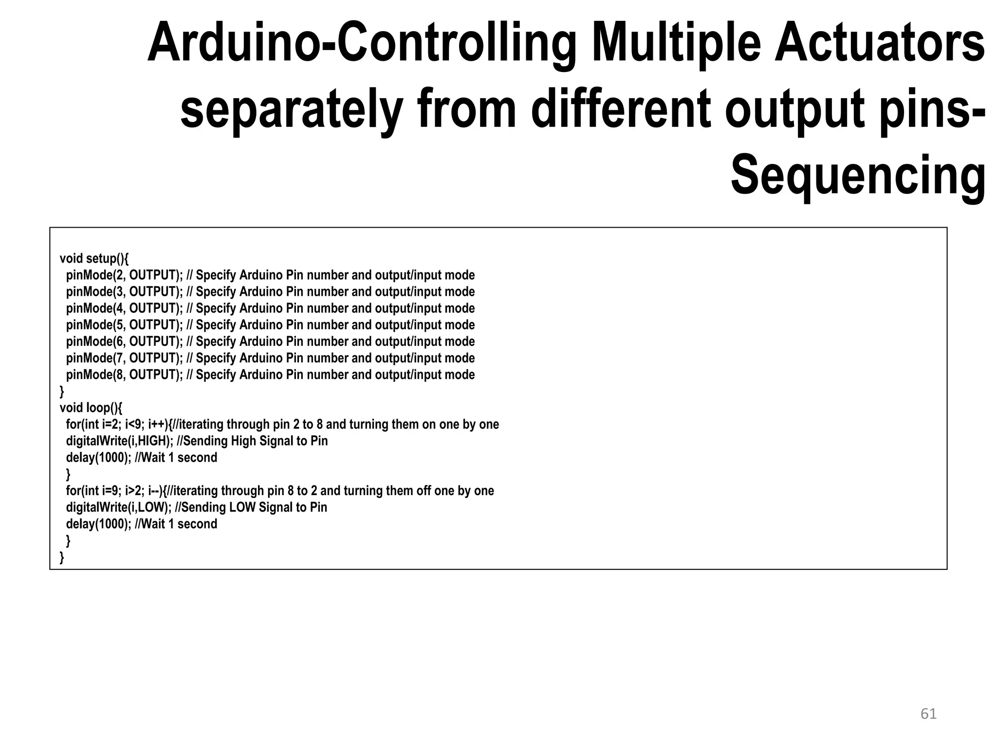 Arduino-Controlling Multiple Actuators separately from different output pins- Sequencing void setup(){ pinMode(2, OUTPUT); // Specify Arduino Pin number and output/input mode pinMode(3, OUTPUT); // Specify Arduino Pin number and output/input mode pinMode(4, OUTPUT); // Specify Arduino Pin number and output/input mode pinMode(5, OUTPUT); // Specify Arduino Pin number and output/input mode pinMode(6, OUTPUT); // Specify Arduino Pin number and output/input mode pinMode(7, OUTPUT); // Specify Arduino Pin number and output/input mode pinMode(8, OUTPUT); // Specify Arduino Pin number and output/input mode } void loop(){ for(int i=2; i<9; i++){//iterating through pin 2 to 8 and turning them on one by one digitalWrite(i,HIGH); //Sending High Signal to Pin delay(1000); //Wait 1 second } for(int i=9; i>2; i--){//iterating through pin 8 to 2 and turning them off one by one digitalWrite(i,LOW); //Sending LOW Signal to Pin delay(1000); //Wait 1 second } } 61 