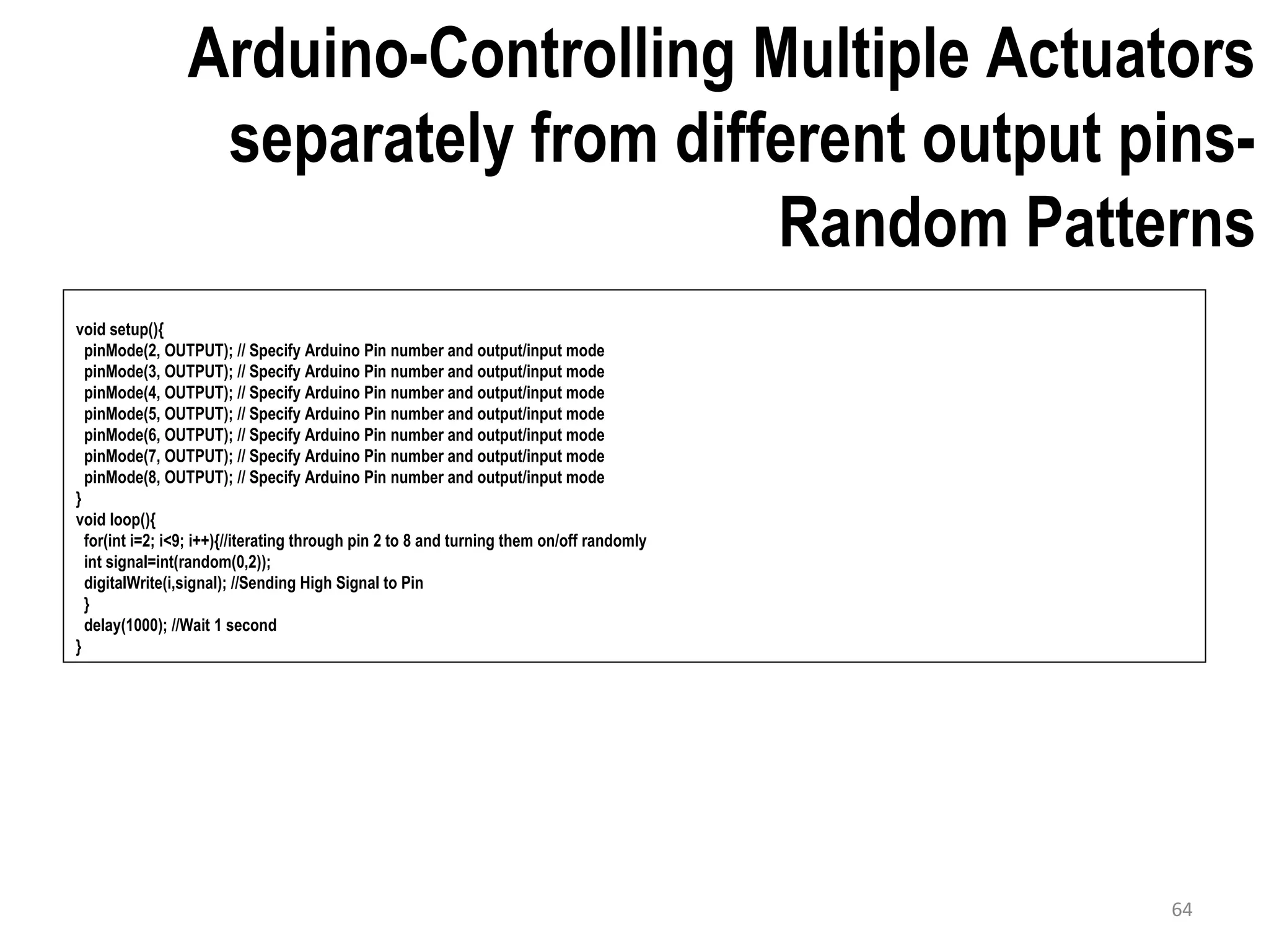 Arduino-Controlling Multiple Actuators separately from different output pins- Random Patterns void setup(){ pinMode(2, OUTPUT); // Specify Arduino Pin number and output/input mode pinMode(3, OUTPUT); // Specify Arduino Pin number and output/input mode pinMode(4, OUTPUT); // Specify Arduino Pin number and output/input mode pinMode(5, OUTPUT); // Specify Arduino Pin number and output/input mode pinMode(6, OUTPUT); // Specify Arduino Pin number and output/input mode pinMode(7, OUTPUT); // Specify Arduino Pin number and output/input mode pinMode(8, OUTPUT); // Specify Arduino Pin number and output/input mode } void loop(){ for(int i=2; i<9; i++){//iterating through pin 2 to 8 and turning them on/off randomly int signal=int(random(0,2)); digitalWrite(i,signal); //Sending High Signal to Pin } delay(1000); //Wait 1 second } 64 