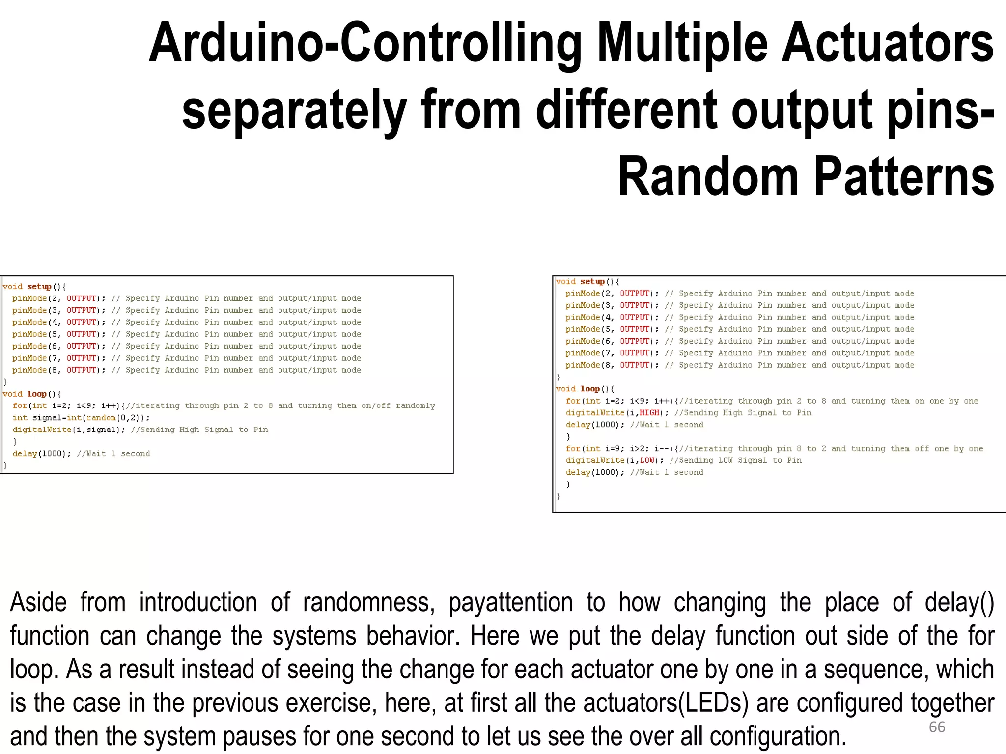 Arduino-Controlling Multiple Actuators separately from different output pins- Random Patterns Aside from introduction of randomness, payattention to how changing the place of delay() function can change the systems behavior. Here we put the delay function out side of the for loop. As a result instead of seeing the change for each actuator one by one in a sequence, which is the case in the previous exercise, here, at first all the actuators(LEDs) are configured together and then the system pauses for one second to let us see the over all configuration. 66 