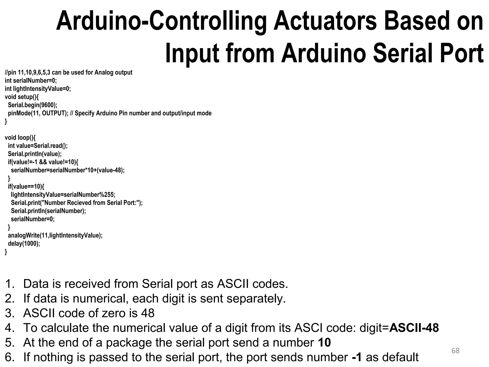 68 Arduino-Controlling Actuators Based on Input from Arduino Serial Port//pin 11,10,9,6,5,3 can be used for Analog output int serialNumber=0; int lightIntensityValue=0; void setup(){ Serial.begin(9600); pinMode(11, OUTPUT); // Specify Arduino Pin number and output/input mode } void loop(){ int value=Serial.read(); Serial.println(value); if(value!=-1 && value!=10){ serialNumber=serialNumber*10+(value-48); } if(value==10){ lightIntensityValue=serialNumber%255; Serial.print("Number Recieved from Serial Port:"); Serial.println(serialNumber); serialNumber=0; } analogWrite(11,lightIntensityValue); delay(1000); } 1. Data is received from Serial port as ASCII codes. 2. If data is numerical, each digit is sent separately. 3. ASCII code of zero is 48 4. To calculate the numerical value of a digit from its ASCI code: digit=ASCII-48 5. At the end of a package the serial port send a number 10 6. If nothing is passed to the serial port, the port sends number -1 as default 