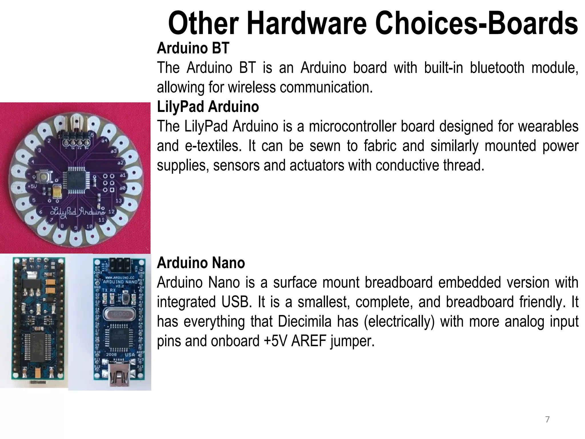 Other Hardware Choices-Boards Arduino BT The Arduino BT is an Arduino board with built-in bluetooth module, allowing for wireless communication. LilyPad Arduino The LilyPad Arduino is a microcontroller board designed for wearables and e-textiles. It can be sewn to fabric and similarly mounted power supplies, sensors and actuators with conductive thread. Arduino Nano Arduino Nano is a surface mount breadboard embedded version with integrated USB. It is a smallest, complete, and breadboard friendly. It has everything that Diecimila has (electrically) with more analog input pins and onboard +5V AREF jumper. 7 
