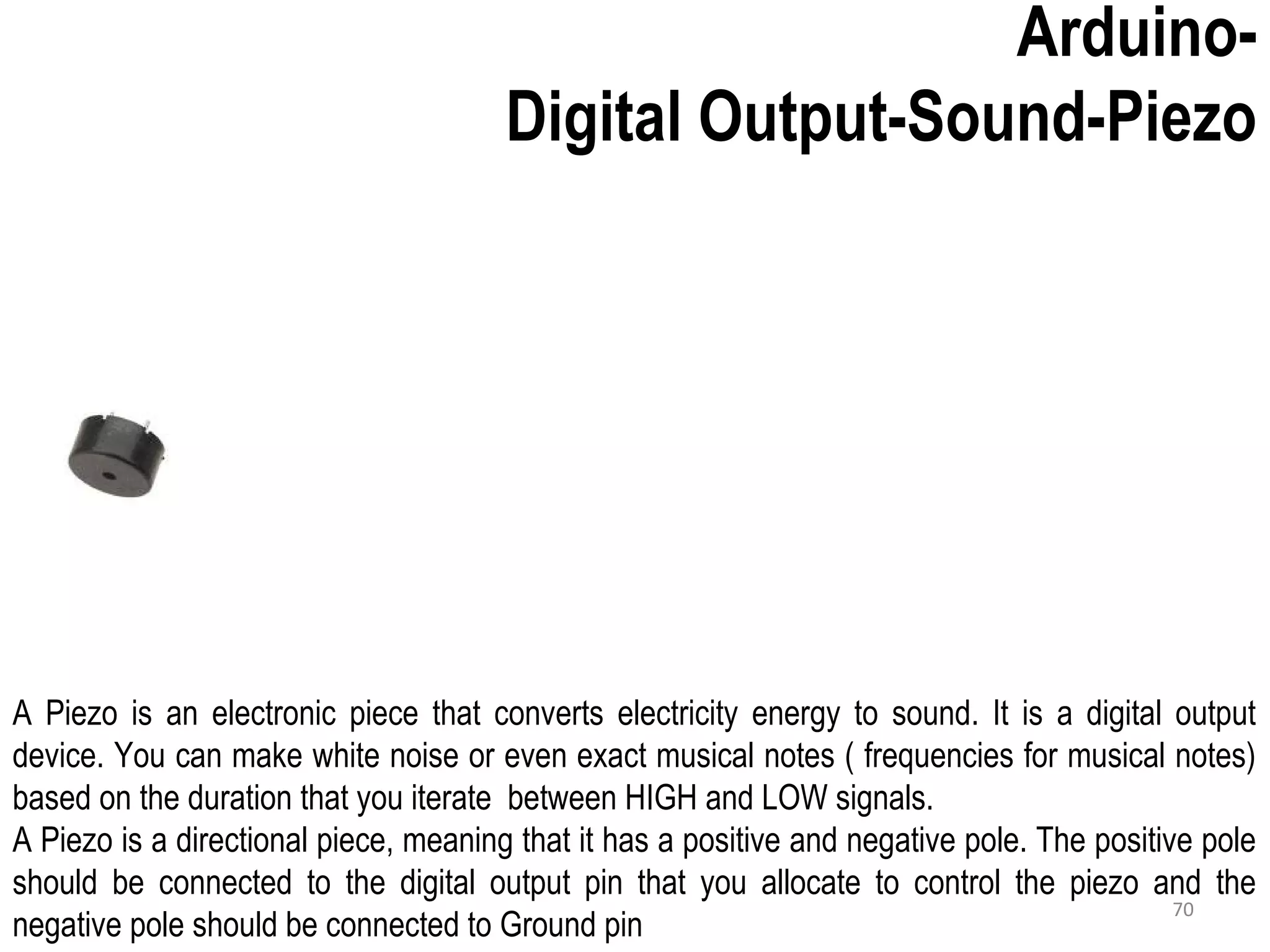 Arduino- Digital Output-Sound-Piezo A Piezo is an electronic piece that converts electricity energy to sound. It is a digital output device. You can make white noise or even exact musical notes ( frequencies for musical notes) based on the duration that you iterate between HIGH and LOW signals. A Piezo is a directional piece, meaning that it has a positive and negative pole. The positive pole should be connected to the digital output pin that you allocate to control the piezo and the negative pole should be connected to Ground pin 70 
