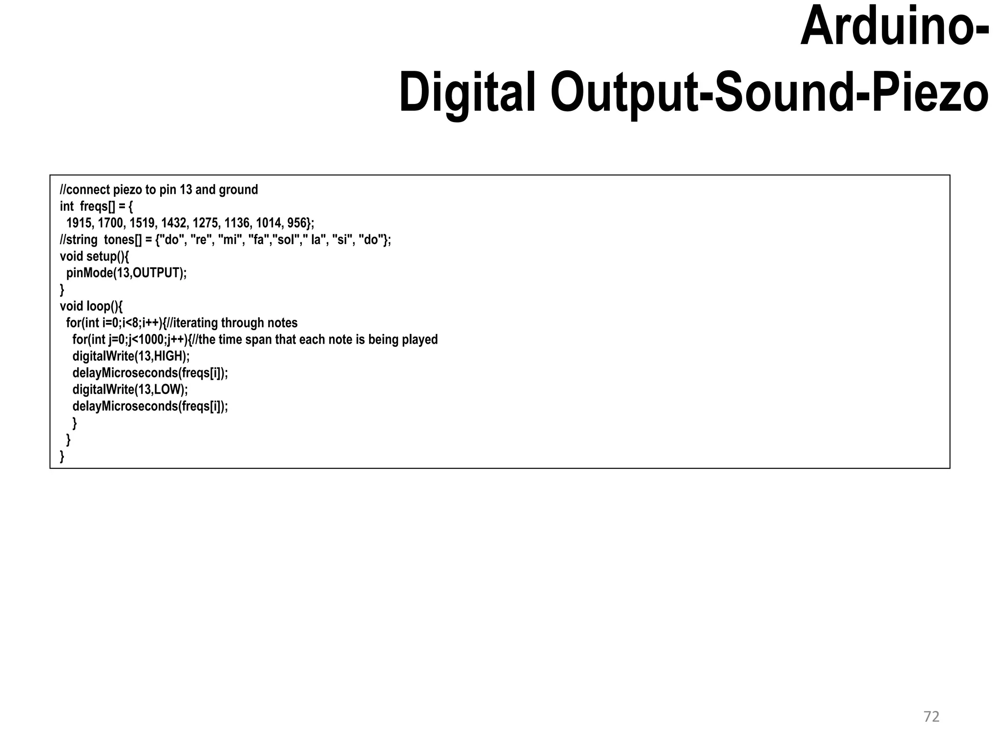 Arduino- Digital Output-Sound-Piezo //connect piezo to pin 13 and ground int freqs[] = { 1915, 1700, 1519, 1432, 1275, 1136, 1014, 956}; //string tones[] = {"do", "re", "mi", "fa","sol"," la", "si", "do"}; void setup(){ pinMode(13,OUTPUT); } void loop(){ for(int i=0;i<8;i++){//iterating through notes for(int j=0;j<1000;j++){//the time span that each note is being played digitalWrite(13,HIGH); delayMicroseconds(freqs[i]); digitalWrite(13,LOW); delayMicroseconds(freqs[i]); } } } 72 