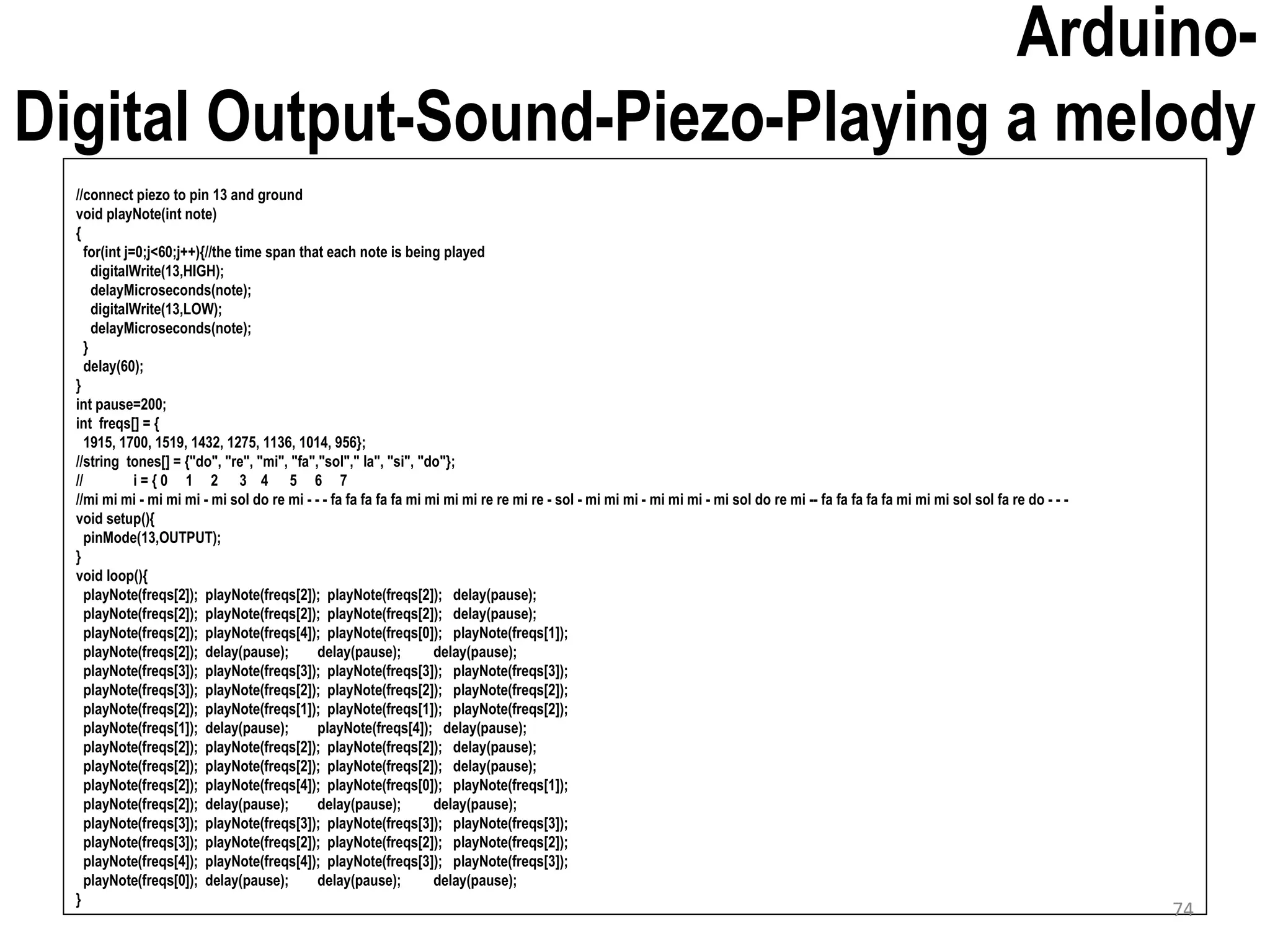 Arduino- Digital Output-Sound-Piezo-Playing a melody //connect piezo to pin 13 and ground void playNote(int note) { for(int j=0;j<60;j++){//the time span that each note is being played digitalWrite(13,HIGH); delayMicroseconds(note); digitalWrite(13,LOW); delayMicroseconds(note); } delay(60); } int pause=200; int freqs[] = { 1915, 1700, 1519, 1432, 1275, 1136, 1014, 956}; //string tones[] = {"do", "re", "mi", "fa","sol"," la", "si", "do"}; // i = { 0 1 2 3 4 5 6 7 //mi mi mi - mi mi mi - mi sol do re mi - - - fa fa fa fa fa mi mi mi mi re re mi re - sol - mi mi mi - mi mi mi - mi sol do re mi -- fa fa fa fa fa mi mi mi sol sol fa re do - - - void setup(){ pinMode(13,OUTPUT); } void loop(){ playNote(freqs[2]); playNote(freqs[2]); playNote(freqs[2]); delay(pause); playNote(freqs[2]); playNote(freqs[2]); playNote(freqs[2]); delay(pause); playNote(freqs[2]); playNote(freqs[4]); playNote(freqs[0]); playNote(freqs[1]); playNote(freqs[2]); delay(pause); delay(pause); delay(pause); playNote(freqs[3]); playNote(freqs[3]); playNote(freqs[3]); playNote(freqs[3]); playNote(freqs[3]); playNote(freqs[2]); playNote(freqs[2]); playNote(freqs[2]); playNote(freqs[2]); playNote(freqs[1]); playNote(freqs[1]); playNote(freqs[2]); playNote(freqs[1]); delay(pause); playNote(freqs[4]); delay(pause); playNote(freqs[2]); playNote(freqs[2]); playNote(freqs[2]); delay(pause); playNote(freqs[2]); playNote(freqs[2]); playNote(freqs[2]); delay(pause); playNote(freqs[2]); playNote(freqs[4]); playNote(freqs[0]); playNote(freqs[1]); playNote(freqs[2]); delay(pause); delay(pause); delay(pause); playNote(freqs[3]); playNote(freqs[3]); playNote(freqs[3]); playNote(freqs[3]); playNote(freqs[3]); playNote(freqs[2]); playNote(freqs[2]); playNote(freqs[2]); playNote(freqs[4]); playNote(freqs[4]); playNote(freqs[3]); playNote(freqs[3]); playNote(freqs[0]); delay(pause); delay(pause); delay(pause); } 74 