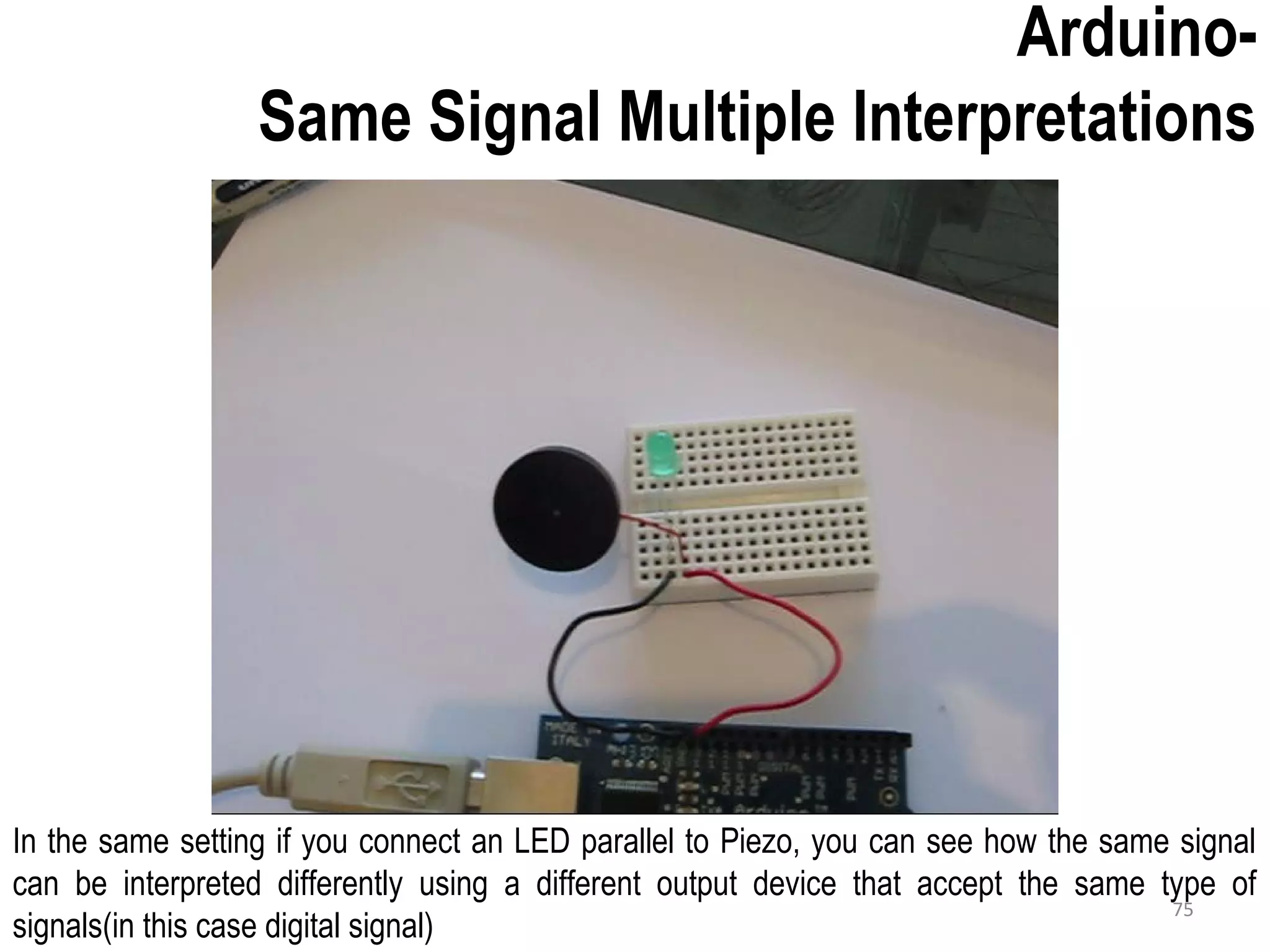 Arduino- Same Signal Multiple Interpretations In the same setting if you connect an LED parallel to Piezo, you can see how the same signal can be interpreted differently using a different output device that accept the same type of signals(in this case digital signal) 75 