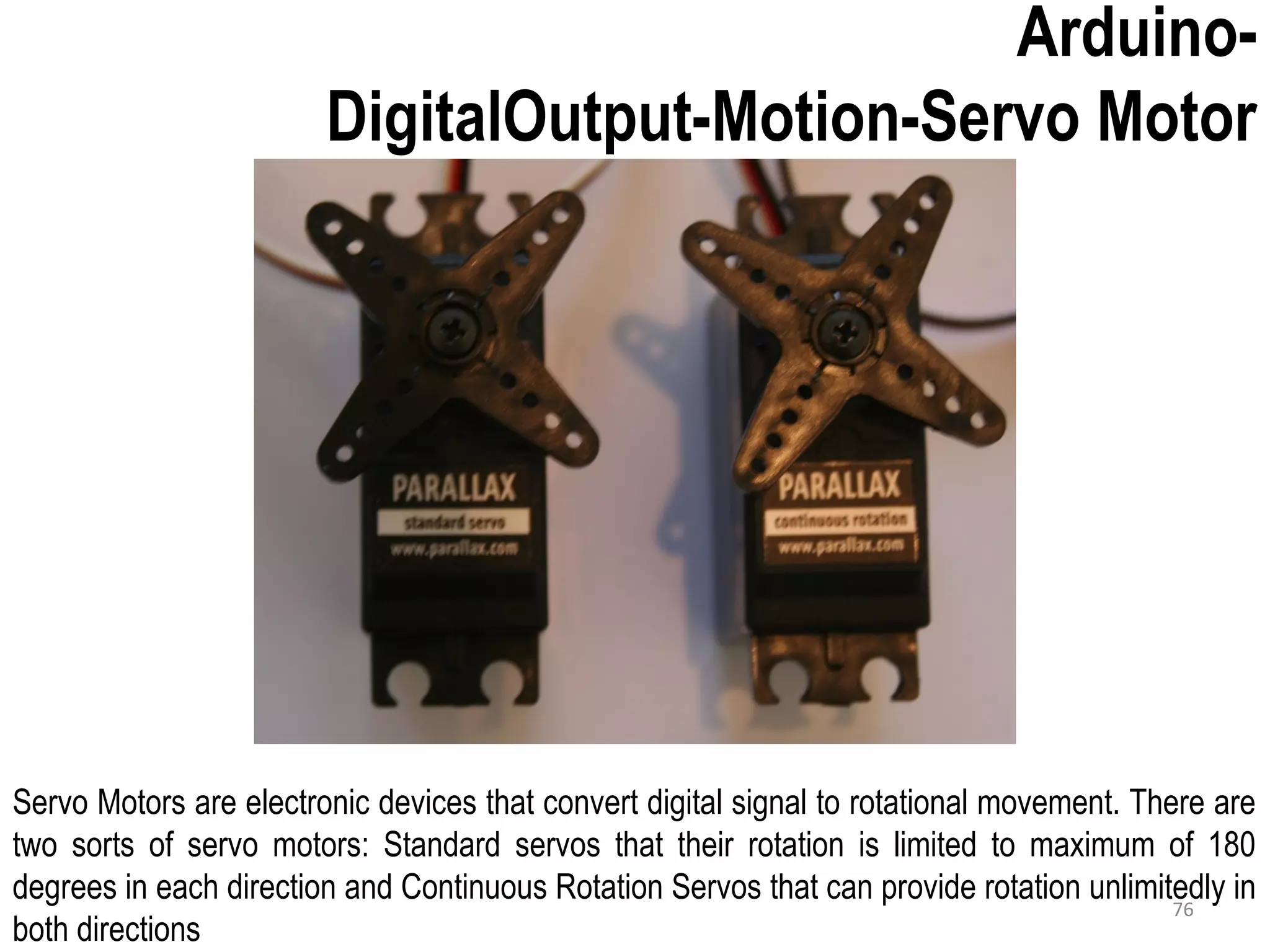 Arduino- DigitalOutput-Motion-Servo Motor Servo Motors are electronic devices that convert digital signal to rotational movement. There are two sorts of servo motors: Standard servos that their rotation is limited to maximum of 180 degrees in each direction and Continuous Rotation Servos that can provide rotation unlimitedly in both directions 76 