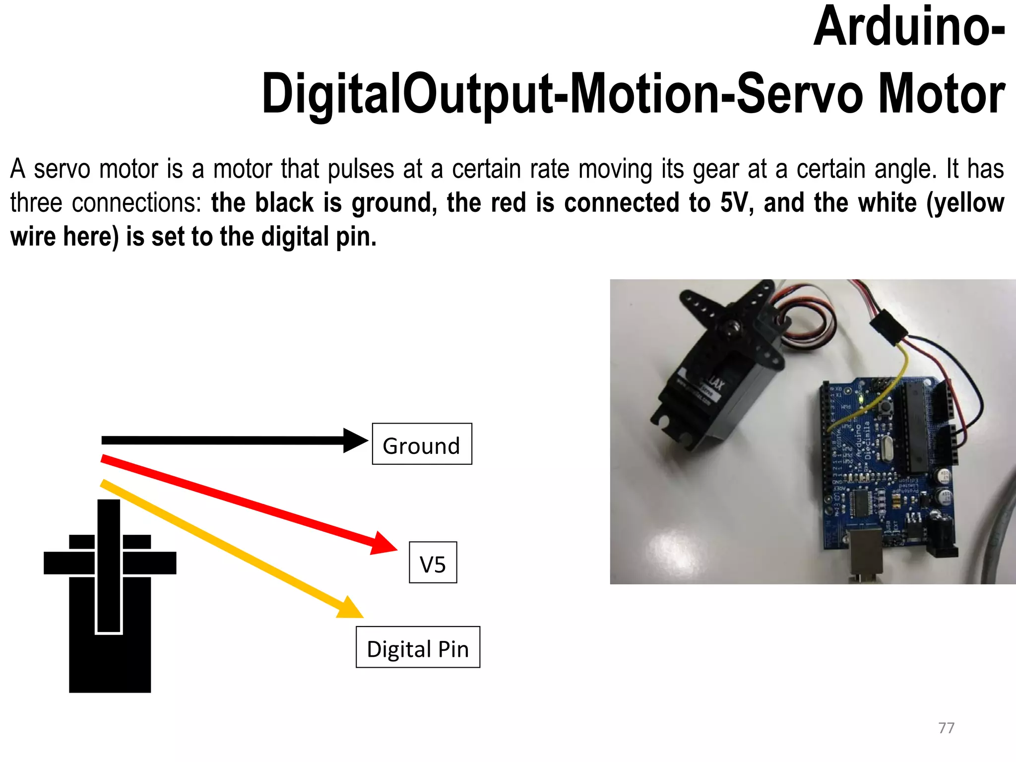 A servo motor is a motor that pulses at a certain rate moving its gear at a certain angle. It has three connections: the black is ground, the red is connected to 5V, and the white (yellow wire here) is set to the digital pin. Arduino- DigitalOutput-Motion-Servo Motor Ground V5 Digital Pin 77 