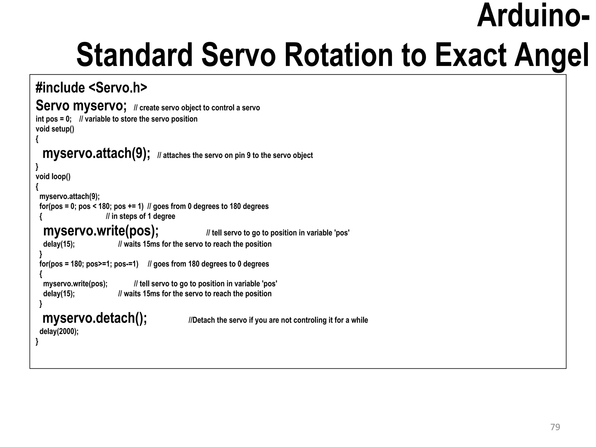 Arduino- Standard Servo Rotation to Exact Angel #include <Servo.h> Servo myservo; // create servo object to control a servo int pos = 0; // variable to store the servo position void setup() { myservo.attach(9); // attaches the servo on pin 9 to the servo object } void loop() { myservo.attach(9); for(pos = 0; pos < 180; pos += 1) // goes from 0 degrees to 180 degrees { // in steps of 1 degree myservo.write(pos); // tell servo to go to position in variable 'pos' delay(15); // waits 15ms for the servo to reach the position } for(pos = 180; pos>=1; pos-=1) // goes from 180 degrees to 0 degrees { myservo.write(pos); // tell servo to go to position in variable 'pos' delay(15); // waits 15ms for the servo to reach the position } myservo.detach(); //Detach the servo if you are not controling it for a while delay(2000); } 79 