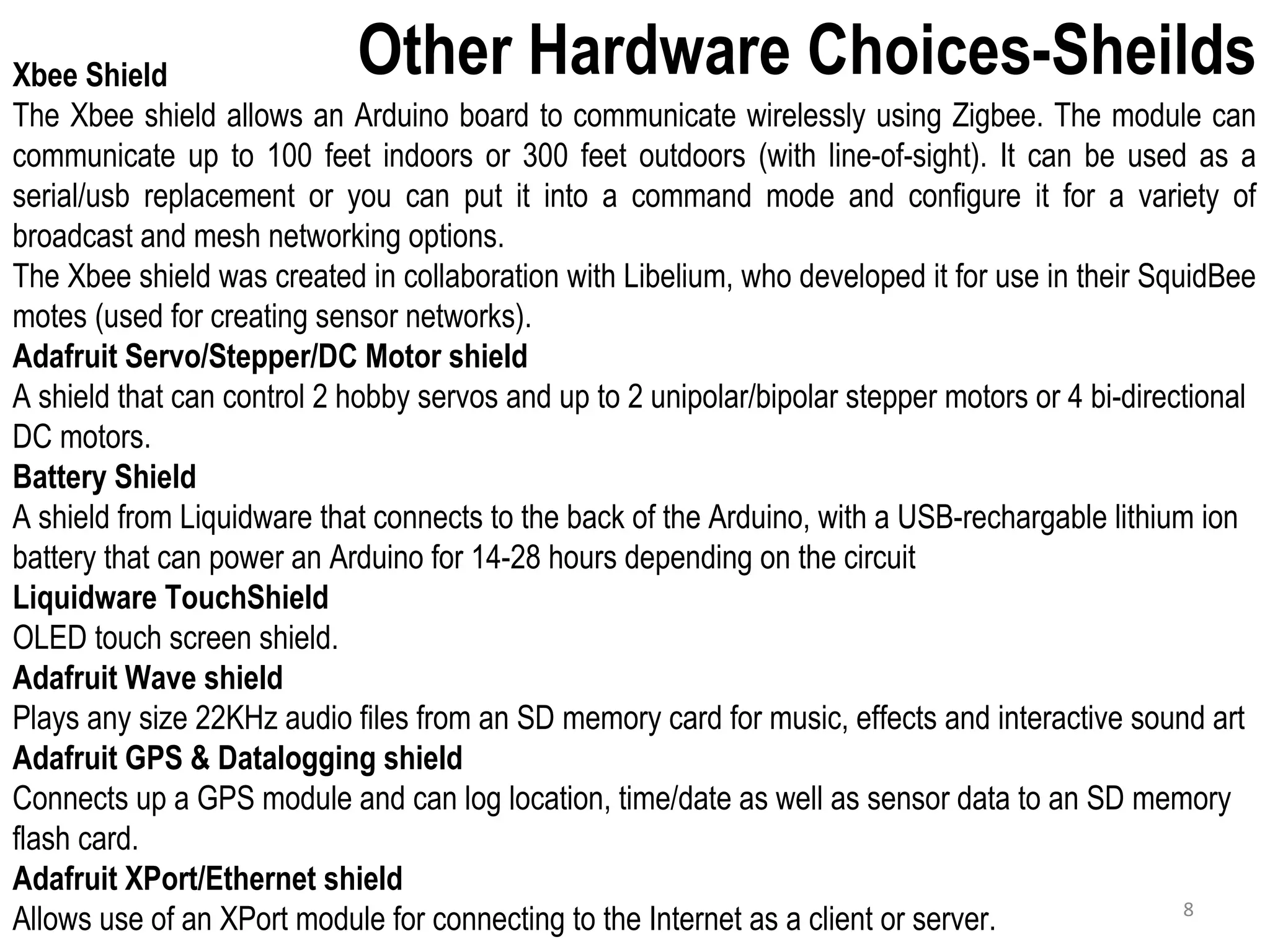 Other Hardware Choices-SheildsXbee Shield The Xbee shield allows an Arduino board to communicate wirelessly using Zigbee. The module can communicate up to 100 feet indoors or 300 feet outdoors (with line-of-sight). It can be used as a serial/usb replacement or you can put it into a command mode and configure it for a variety of broadcast and mesh networking options. The Xbee shield was created in collaboration with Libelium, who developed it for use in their SquidBee motes (used for creating sensor networks). Adafruit Servo/Stepper/DC Motor shield A shield that can control 2 hobby servos and up to 2 unipolar/bipolar stepper motors or 4 bi-directional DC motors. Battery Shield A shield from Liquidware that connects to the back of the Arduino, with a USB-rechargable lithium ion battery that can power an Arduino for 14-28 hours depending on the circuit Liquidware TouchShield OLED touch screen shield. Adafruit Wave shield Plays any size 22KHz audio files from an SD memory card for music, effects and interactive sound art Adafruit GPS & Datalogging shield Connects up a GPS module and can log location, time/date as well as sensor data to an SD memory flash card. Adafruit XPort/Ethernet shield Allows use of an XPort module for connecting to the Internet as a client or server. 8 