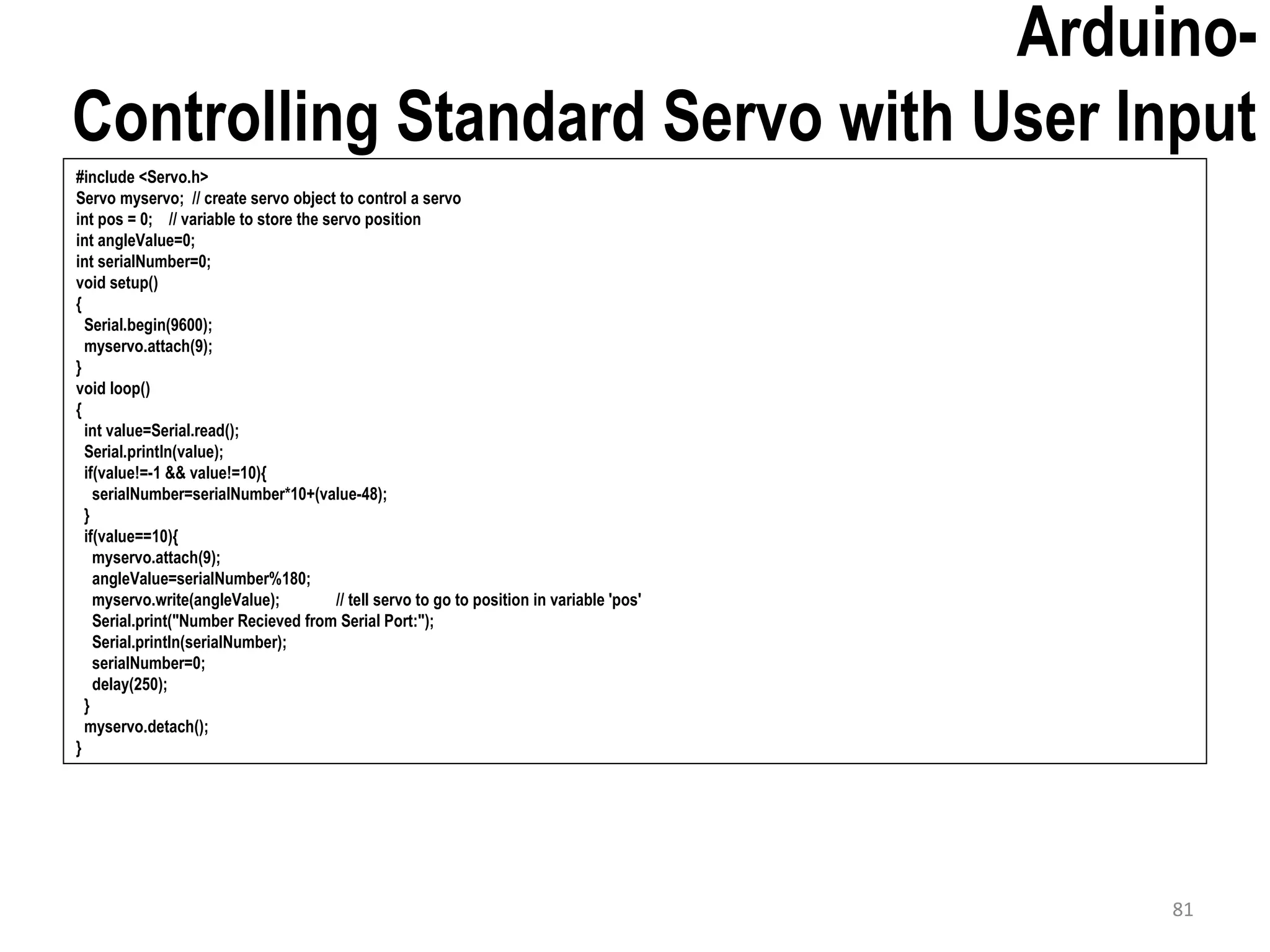 Arduino- Controlling Standard Servo with User Input #include <Servo.h> Servo myservo; // create servo object to control a servo int pos = 0; // variable to store the servo position int angleValue=0; int serialNumber=0; void setup() { Serial.begin(9600); myservo.attach(9); } void loop() { int value=Serial.read(); Serial.println(value); if(value!=-1 && value!=10){ serialNumber=serialNumber*10+(value-48); } if(value==10){ myservo.attach(9); angleValue=serialNumber%180; myservo.write(angleValue); // tell servo to go to position in variable 'pos' Serial.print("Number Recieved from Serial Port:"); Serial.println(serialNumber); serialNumber=0; delay(250); } myservo.detach(); } 81 