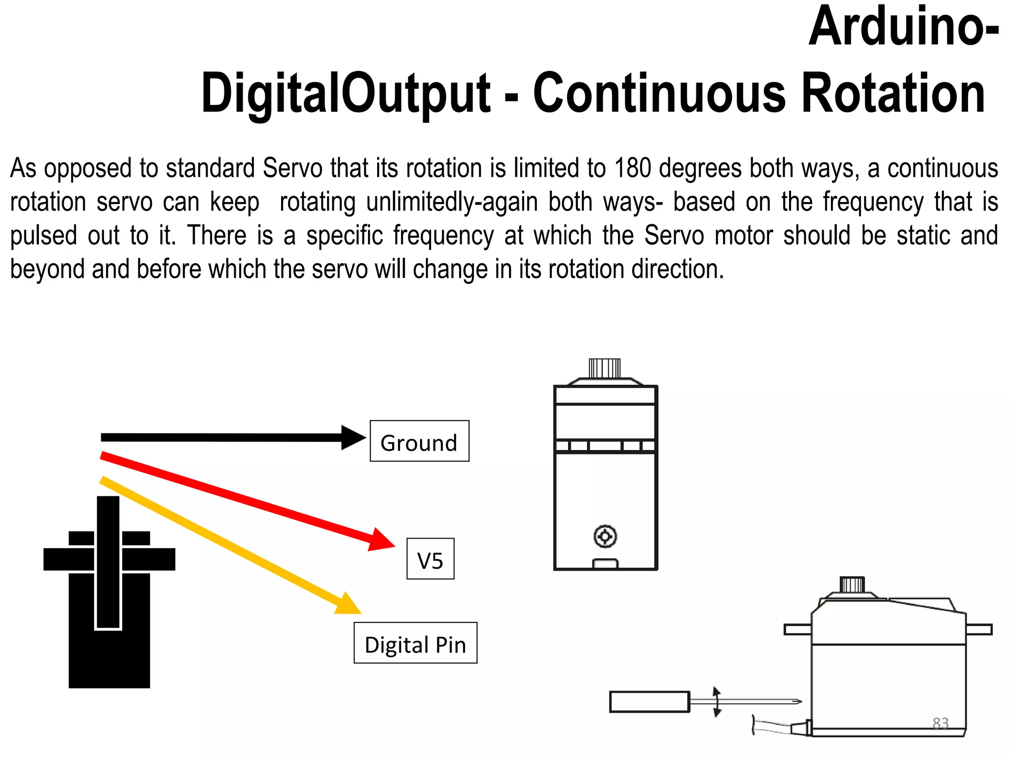 As opposed to standard Servo that its rotation is limited to 180 degrees both ways, a continuous rotation servo can keep rotating unlimitedly-again both ways- based on the frequency that is pulsed out to it. There is a specific frequency at which the Servo motor should be static and beyond and before which the servo will change in its rotation direction. Arduino- DigitalOutput - Continuous Rotation Ground V5 Digital Pin 83 