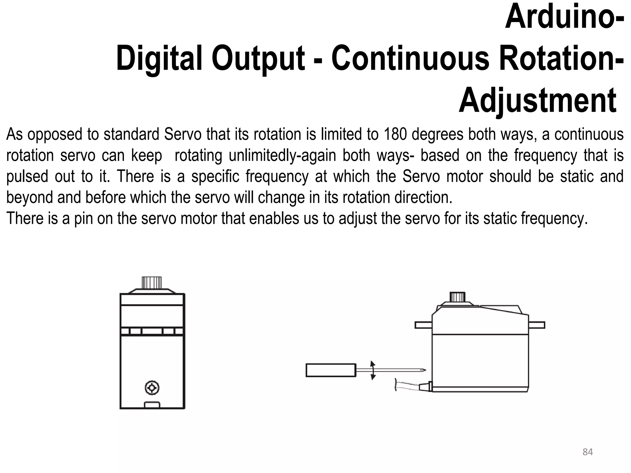 As opposed to standard Servo that its rotation is limited to 180 degrees both ways, a continuous rotation servo can keep rotating unlimitedly-again both ways- based on the frequency that is pulsed out to it. There is a specific frequency at which the Servo motor should be static and beyond and before which the servo will change in its rotation direction. There is a pin on the servo motor that enables us to adjust the servo for its static frequency. Arduino- Digital Output - Continuous Rotation- Adjustment 84 