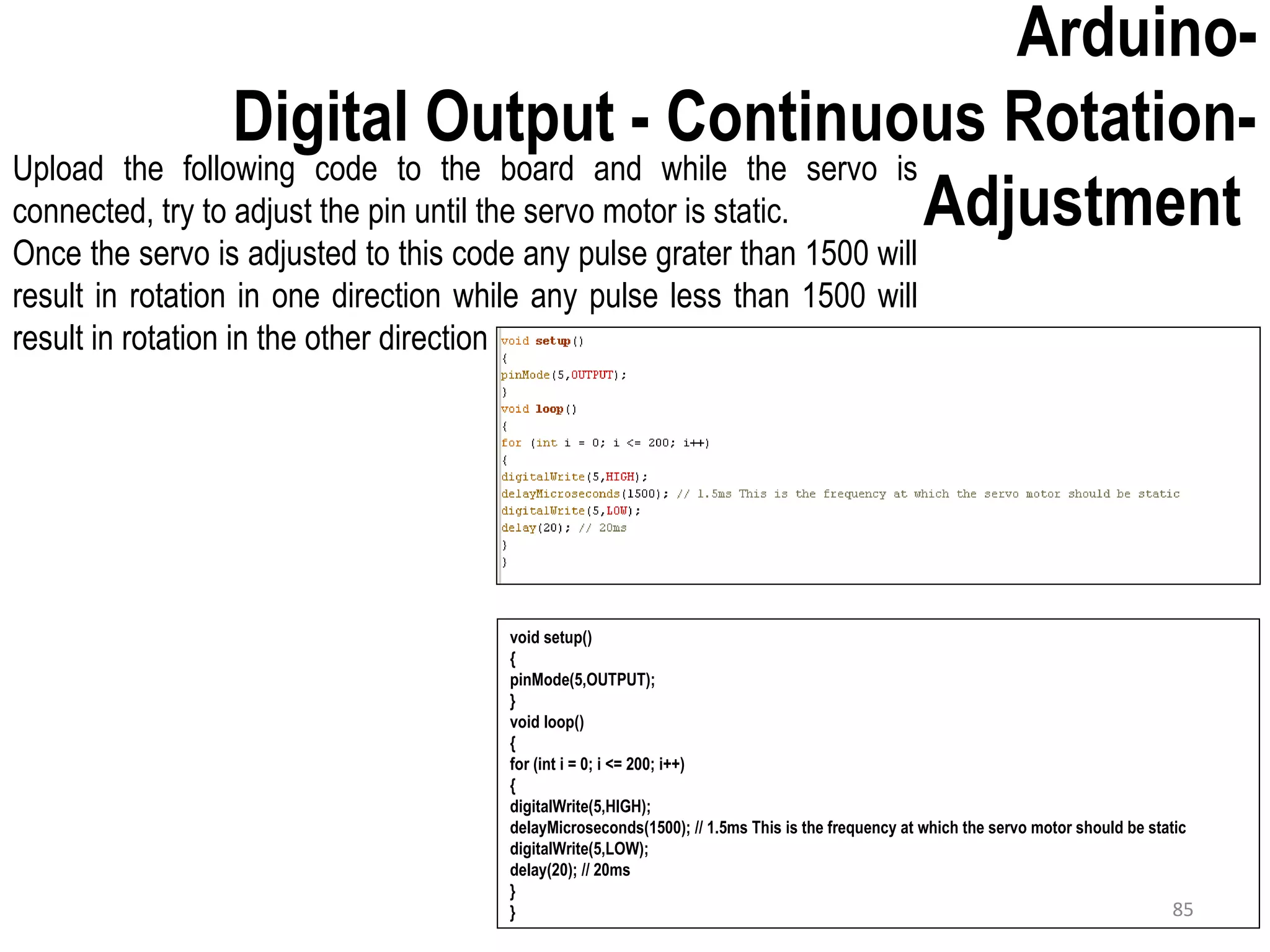Arduino- Digital Output - Continuous Rotation- Adjustment void setup() { pinMode(5,OUTPUT); } void loop() { for (int i = 0; i <= 200; i++) { digitalWrite(5,HIGH); delayMicroseconds(1500); // 1.5ms This is the frequency at which the servo motor should be static digitalWrite(5,LOW); delay(20); // 20ms } } Upload the following code to the board and while the servo is connected, try to adjust the pin until the servo motor is static. Once the servo is adjusted to this code any pulse grater than 1500 will result in rotation in one direction while any pulse less than 1500 will result in rotation in the other direction 85 