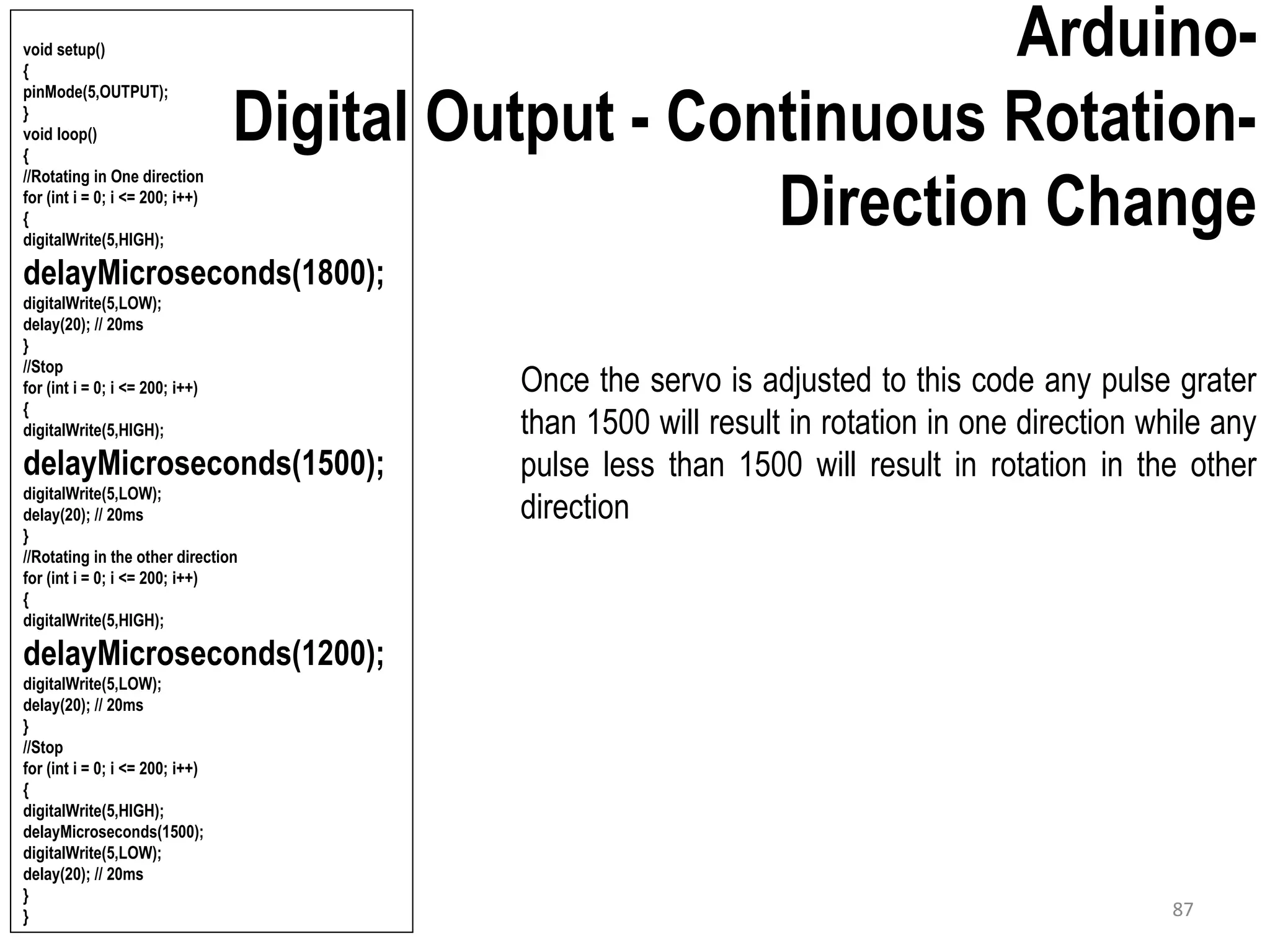 Arduino- Digital Output - Continuous Rotation- Direction Change Once the servo is adjusted to this code any pulse grater than 1500 will result in rotation in one direction while any pulse less than 1500 will result in rotation in the other direction void setup() { pinMode(5,OUTPUT); } void loop() { //Rotating in One direction for (int i = 0; i <= 200; i++) { digitalWrite(5,HIGH); delayMicroseconds(1800); digitalWrite(5,LOW); delay(20); // 20ms } //Stop for (int i = 0; i <= 200; i++) { digitalWrite(5,HIGH); delayMicroseconds(1500); digitalWrite(5,LOW); delay(20); // 20ms } //Rotating in the other direction for (int i = 0; i <= 200; i++) { digitalWrite(5,HIGH); delayMicroseconds(1200); digitalWrite(5,LOW); delay(20); // 20ms } //Stop for (int i = 0; i <= 200; i++) { digitalWrite(5,HIGH); delayMicroseconds(1500); digitalWrite(5,LOW); delay(20); // 20ms } } 87 