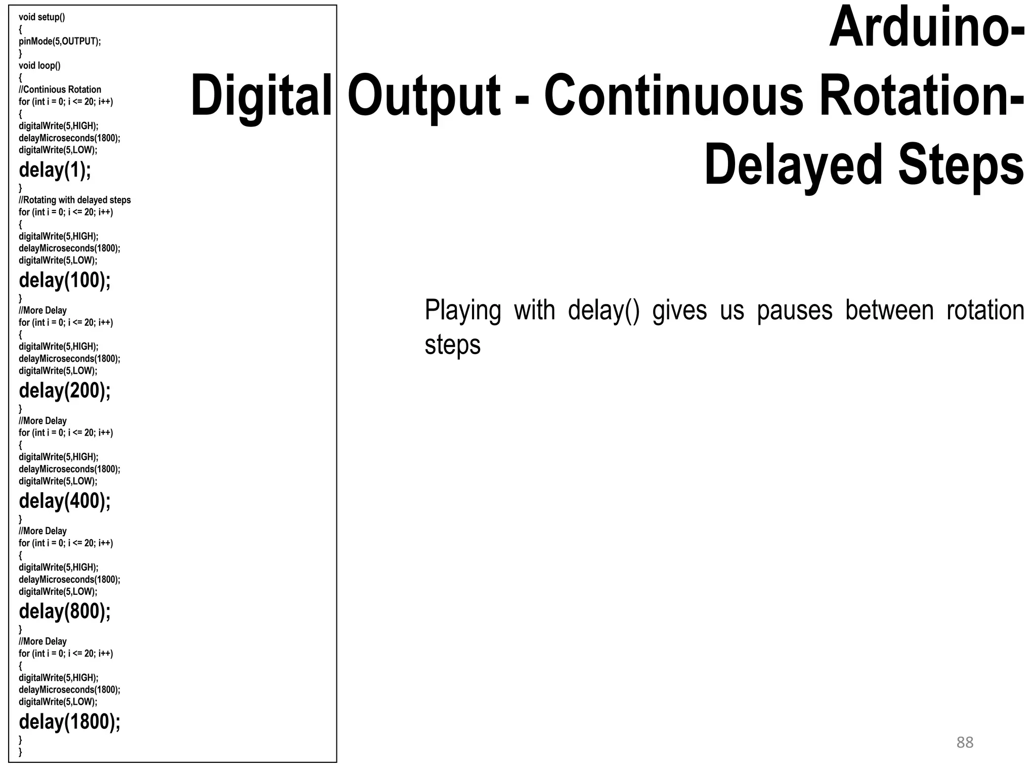 Arduino- Digital Output - Continuous Rotation- Delayed Steps Playing with delay() gives us pauses between rotation steps void setup() { pinMode(5,OUTPUT); } void loop() { //Continious Rotation for (int i = 0; i <= 20; i++) { digitalWrite(5,HIGH); delayMicroseconds(1800); digitalWrite(5,LOW); delay(1); } //Rotating with delayed steps for (int i = 0; i <= 20; i++) { digitalWrite(5,HIGH); delayMicroseconds(1800); digitalWrite(5,LOW); delay(100); } //More Delay for (int i = 0; i <= 20; i++) { digitalWrite(5,HIGH); delayMicroseconds(1800); digitalWrite(5,LOW); delay(200); } //More Delay for (int i = 0; i <= 20; i++) { digitalWrite(5,HIGH); delayMicroseconds(1800); digitalWrite(5,LOW); delay(400); } //More Delay for (int i = 0; i <= 20; i++) { digitalWrite(5,HIGH); delayMicroseconds(1800); digitalWrite(5,LOW); delay(800); } //More Delay for (int i = 0; i <= 20; i++) { digitalWrite(5,HIGH); delayMicroseconds(1800); digitalWrite(5,LOW); delay(1800); } } 88 