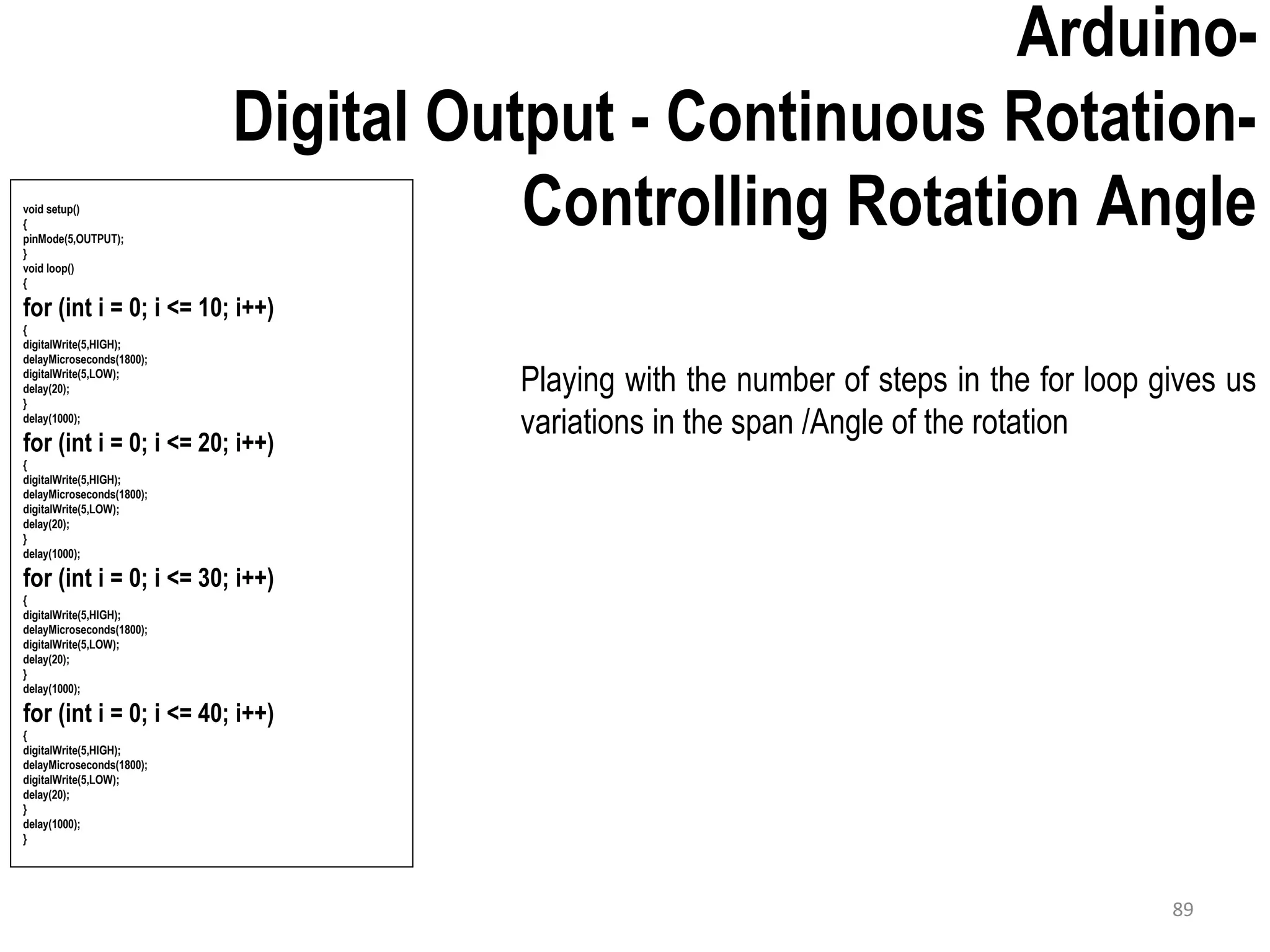 Arduino- Digital Output - Continuous Rotation- Controlling Rotation Angle Playing with the number of steps in the for loop gives us variations in the span /Angle of the rotation void setup() { pinMode(5,OUTPUT); } void loop() { for (int i = 0; i <= 10; i++) { digitalWrite(5,HIGH); delayMicroseconds(1800); digitalWrite(5,LOW); delay(20); } delay(1000); for (int i = 0; i <= 20; i++) { digitalWrite(5,HIGH); delayMicroseconds(1800); digitalWrite(5,LOW); delay(20); } delay(1000); for (int i = 0; i <= 30; i++) { digitalWrite(5,HIGH); delayMicroseconds(1800); digitalWrite(5,LOW); delay(20); } delay(1000); for (int i = 0; i <= 40; i++) { digitalWrite(5,HIGH); delayMicroseconds(1800); digitalWrite(5,LOW); delay(20); } delay(1000); } 89 