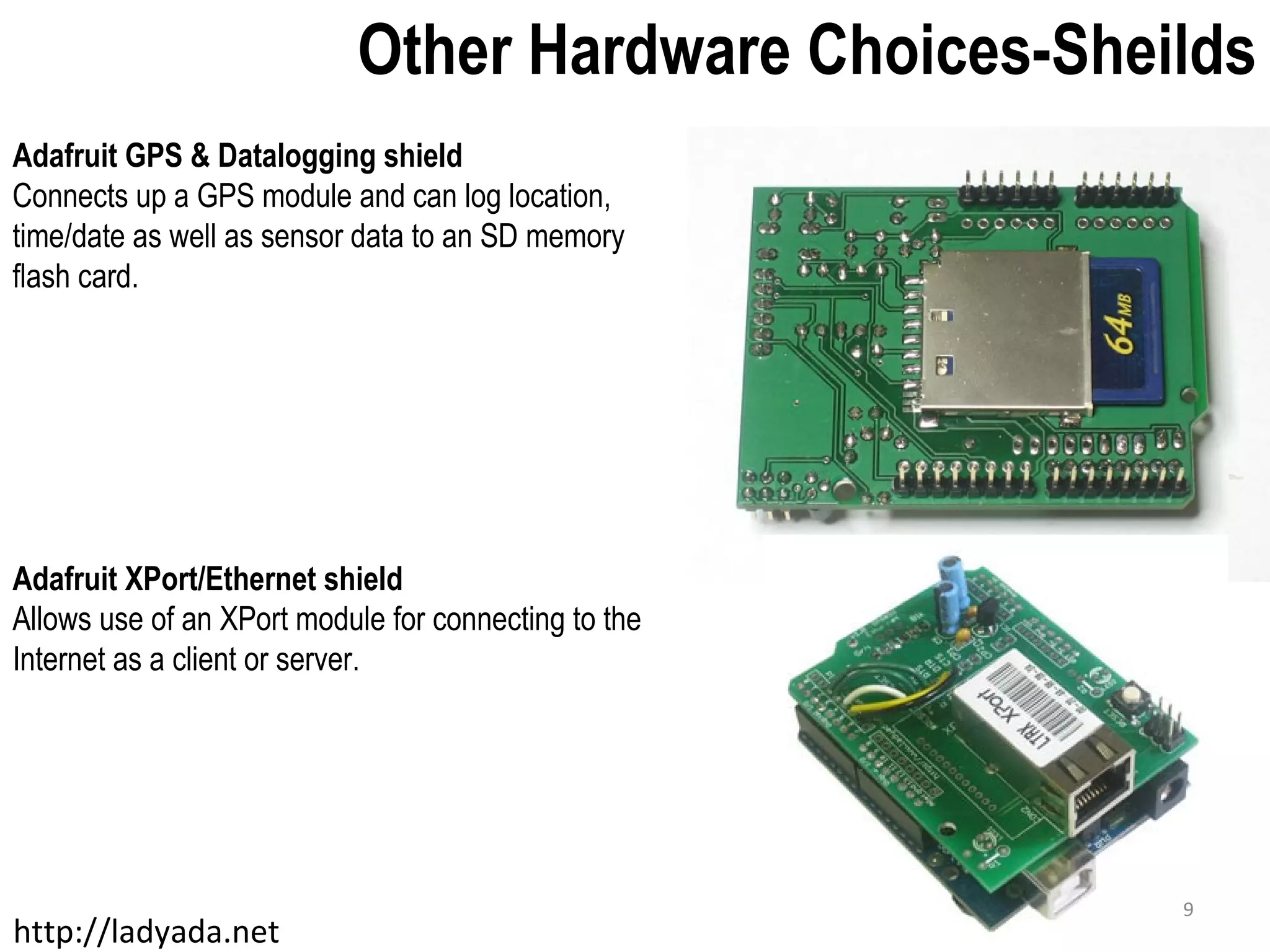 Other Hardware Choices-Sheilds Adafruit GPS & Datalogging shield Connects up a GPS module and can log location, time/date as well as sensor data to an SD memory flash card. Adafruit XPort/Ethernet shield Allows use of an XPort module for connecting to the Internet as a client or server. http://ladyada.net 9 