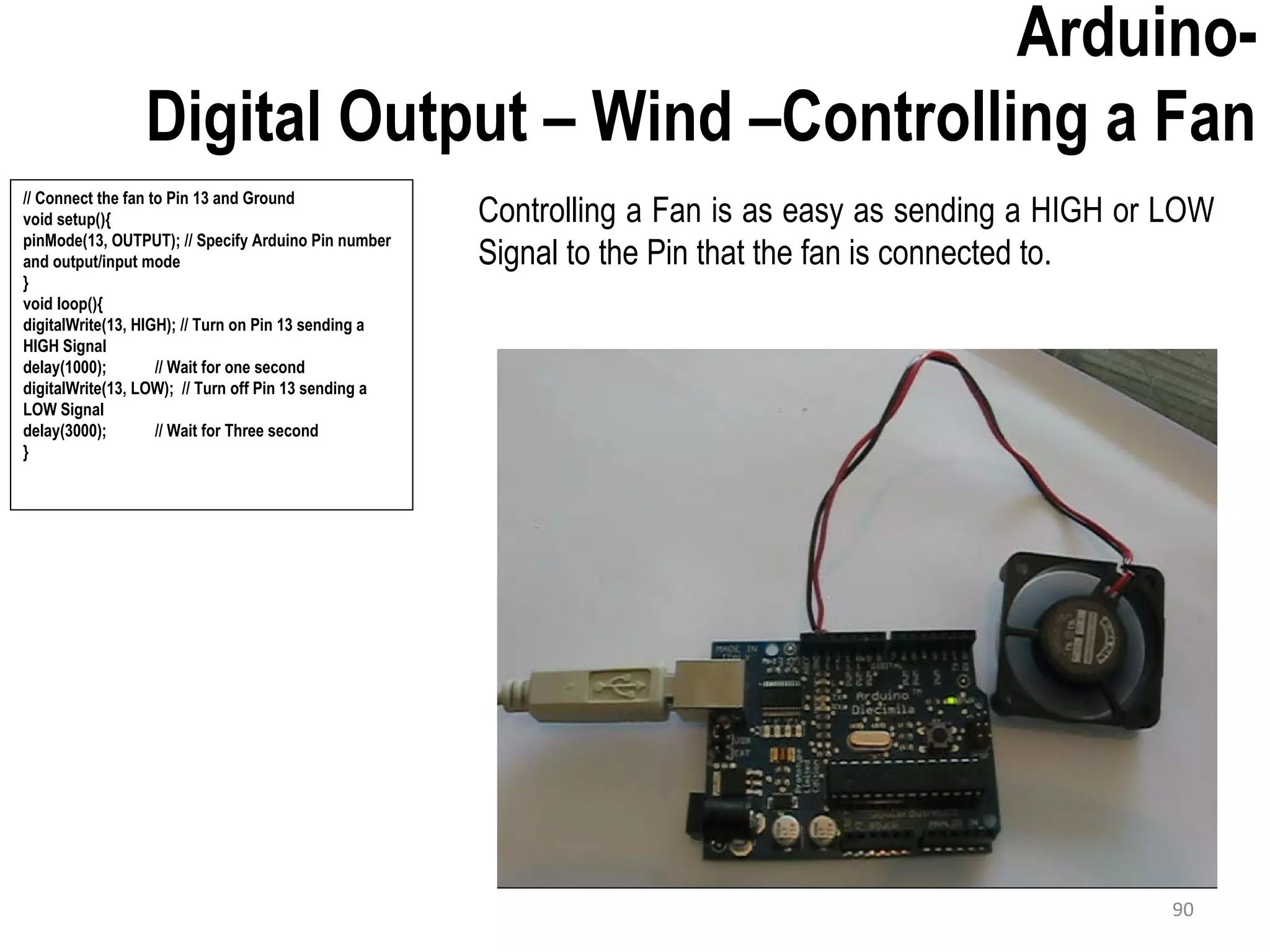 Arduino- Digital Output – Wind –Controlling a Fan Controlling a Fan is as easy as sending a HIGH or LOW Signal to the Pin that the fan is connected to. // Connect the fan to Pin 13 and Ground void setup(){ pinMode(13, OUTPUT); // Specify Arduino Pin number and output/input mode } void loop(){ digitalWrite(13, HIGH); // Turn on Pin 13 sending a HIGH Signal delay(1000); // Wait for one second digitalWrite(13, LOW); // Turn off Pin 13 sending a LOW Signal delay(3000); // Wait for Three second } 90 