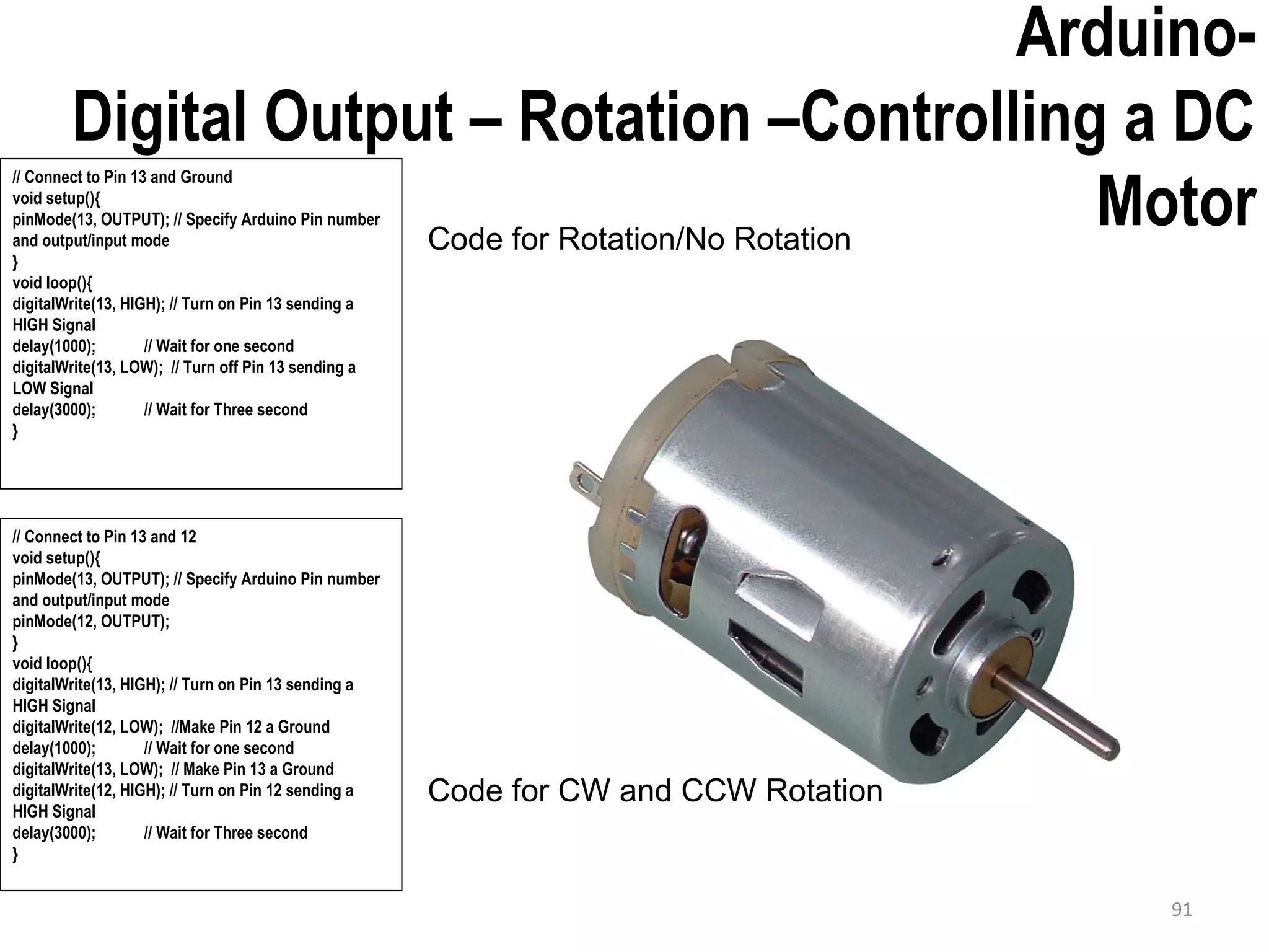Arduino- Digital Output – Rotation –Controlling a DC Motor // Connect to Pin 13 and Ground void setup(){ pinMode(13, OUTPUT); // Specify Arduino Pin number and output/input mode } void loop(){ digitalWrite(13, HIGH); // Turn on Pin 13 sending a HIGH Signal delay(1000); // Wait for one second digitalWrite(13, LOW); // Turn off Pin 13 sending a LOW Signal delay(3000); // Wait for Three second } 91 // Connect to Pin 13 and 12 void setup(){ pinMode(13, OUTPUT); // Specify Arduino Pin number and output/input mode pinMode(12, OUTPUT); } void loop(){ digitalWrite(13, HIGH); // Turn on Pin 13 sending a HIGH Signal digitalWrite(12, LOW); //Make Pin 12 a Ground delay(1000); // Wait for one second digitalWrite(13, LOW); // Make Pin 13 a Ground digitalWrite(12, HIGH); // Turn on Pin 12 sending a HIGH Signal delay(3000); // Wait for Three second } Code for Rotation/No Rotation Code for CW and CCW Rotation 