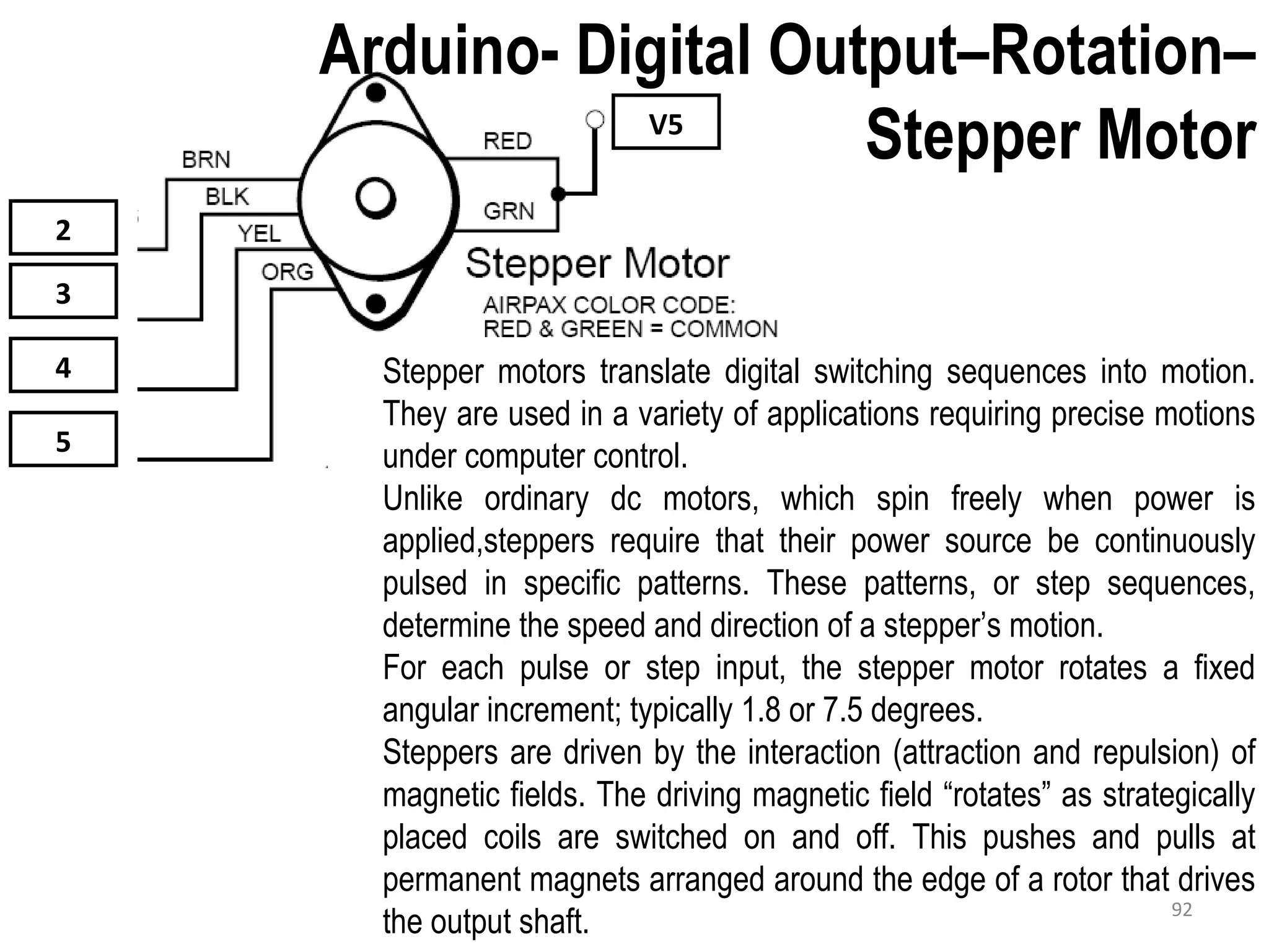 V5 2 3 4 5 Stepper motors translate digital switching sequences into motion. They are used in a variety of applications requiring precise motions under computer control. Unlike ordinary dc motors, which spin freely when power is applied,steppers require that their power source be continuously pulsed in specific patterns. These patterns, or step sequences, determine the speed and direction of a stepper’s motion. For each pulse or step input, the stepper motor rotates a fixed angular increment; typically 1.8 or 7.5 degrees. Steppers are driven by the interaction (attraction and repulsion) of magnetic fields. The driving magnetic field “rotates” as strategically placed coils are switched on and off. This pushes and pulls at permanent magnets arranged around the edge of a rotor that drives the output shaft. Arduino- Digital Output–Rotation– Stepper Motor 92 