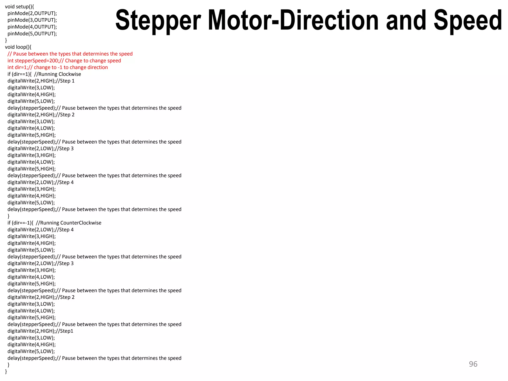 void setup(){ pinMode(2,OUTPUT); pinMode(3,OUTPUT); pinMode(4,OUTPUT); pinMode(5,OUTPUT); } void loop(){ // Pause between the types that determines the speed int stepperSpeed=200;// Change to change speed int dir=1;// change to -1 to change direction if (dir==1){ //Running Clockwise digitalWrite(2,HIGH);//Step 1 digitalWrite(3,LOW); digitalWrite(4,HIGH); digitalWrite(5,LOW); delay(stepperSpeed);// Pause between the types that determines the speed digitalWrite(2,HIGH);//Step 2 digitalWrite(3,LOW); digitalWrite(4,LOW); digitalWrite(5,HIGH); delay(stepperSpeed);// Pause between the types that determines the speed digitalWrite(2,LOW);//Step 3 digitalWrite(3,HIGH); digitalWrite(4,LOW); digitalWrite(5,HIGH); delay(stepperSpeed);// Pause between the types that determines the speed digitalWrite(2,LOW);//Step 4 digitalWrite(3,HIGH); digitalWrite(4,HIGH); digitalWrite(5,LOW); delay(stepperSpeed);// Pause between the types that determines the speed } if (dir==-1){ //Running CounterClockwise digitalWrite(2,LOW);//Step 4 digitalWrite(3,HIGH); digitalWrite(4,HIGH); digitalWrite(5,LOW); delay(stepperSpeed);// Pause between the types that determines the speed digitalWrite(2,LOW);//Step 3 digitalWrite(3,HIGH); digitalWrite(4,LOW); digitalWrite(5,HIGH); delay(stepperSpeed);// Pause between the types that determines the speed digitalWrite(2,HIGH);//Step 2 digitalWrite(3,LOW); digitalWrite(4,LOW); digitalWrite(5,HIGH); delay(stepperSpeed);// Pause between the types that determines the speed digitalWrite(2,HIGH);//Step1 digitalWrite(3,LOW); digitalWrite(4,HIGH); digitalWrite(5,LOW); delay(stepperSpeed);// Pause between the types that determines the speed } } Stepper Motor-Direction and Speed 96 