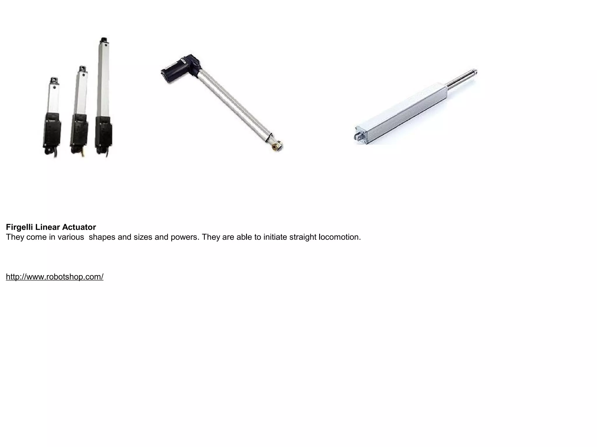 Firgelli Linear Actuator They come in various shapes and sizes and powers. They are able to initiate straight locomotion. http://www.robotshop.com/ 