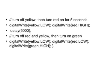 •
•
•
•
•

// turn off yellow, then turn red on for 5 seconds
digitalWrite(yellow,LOW); digitalWrite(red,HIGH);
delay(5000);
// turn off red and yellow, then turn on green
digitalWrite(yellow,LOW); digitalWrite(red,LOW);
digitalWrite(green,HIGH); }

 