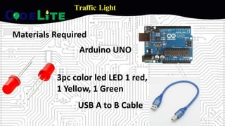 Traffic Light
Materials Required
Arduino UNO
3pc color led LED 1 red,
1 Yellow, 1 Green
USB A to B Cable