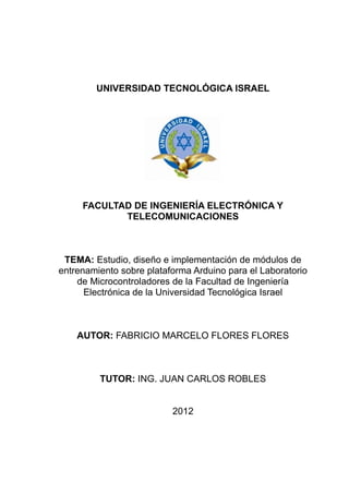 UNIVERSIDAD TECNOLÓGICA ISRAEL




     FACULTAD DE INGENIERÍA ELECTRÓNICA Y
            TELECOMUNICACIONES



 TEMA: Estudio, diseño e implementación de módulos de
entrenamiento sobre plataforma Arduino para el Laboratorio
    de Microcontroladores de la Facultad de Ingeniería
      Electrónica de la Universidad Tecnológica Israel



    AUTOR: FABRICIO MARCELO FLORES FLORES



         TUTOR: ING. JUAN CARLOS ROBLES


                          2012
 