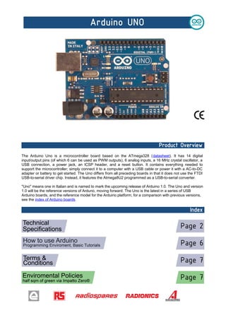 The Arduino Uno is a microcontroller board based on the ATmega328 (datasheet). It has 14 digital
input/output pins (of which 6 can be used as PWM outputs), 6 analog inputs, a 16 MHz crystal oscillator, a
USB connection, a power jack, an ICSP header, and a reset button. It contains everything needed to
support the microcontroller; simply connect it to a computer with a USB cable or power it with a AC-to-DC
adapter or battery to get started. The Uno differs from all preceding boards in that it does not use the FTDI
USB-to-serial driver chip. Instead, it features the Atmega8U2 programmed as a USB-to-serial converter.
"Uno" means one in Italian and is named to mark the upcoming release of Arduino 1.0. The Uno and version
1.0 will be the reference versions of Arduno, moving forward. The Uno is the latest in a series of USB
Arduino boards, and the reference model for the Arduino platform; for a comparison with previous versions,
see the index of Arduino boards.

 