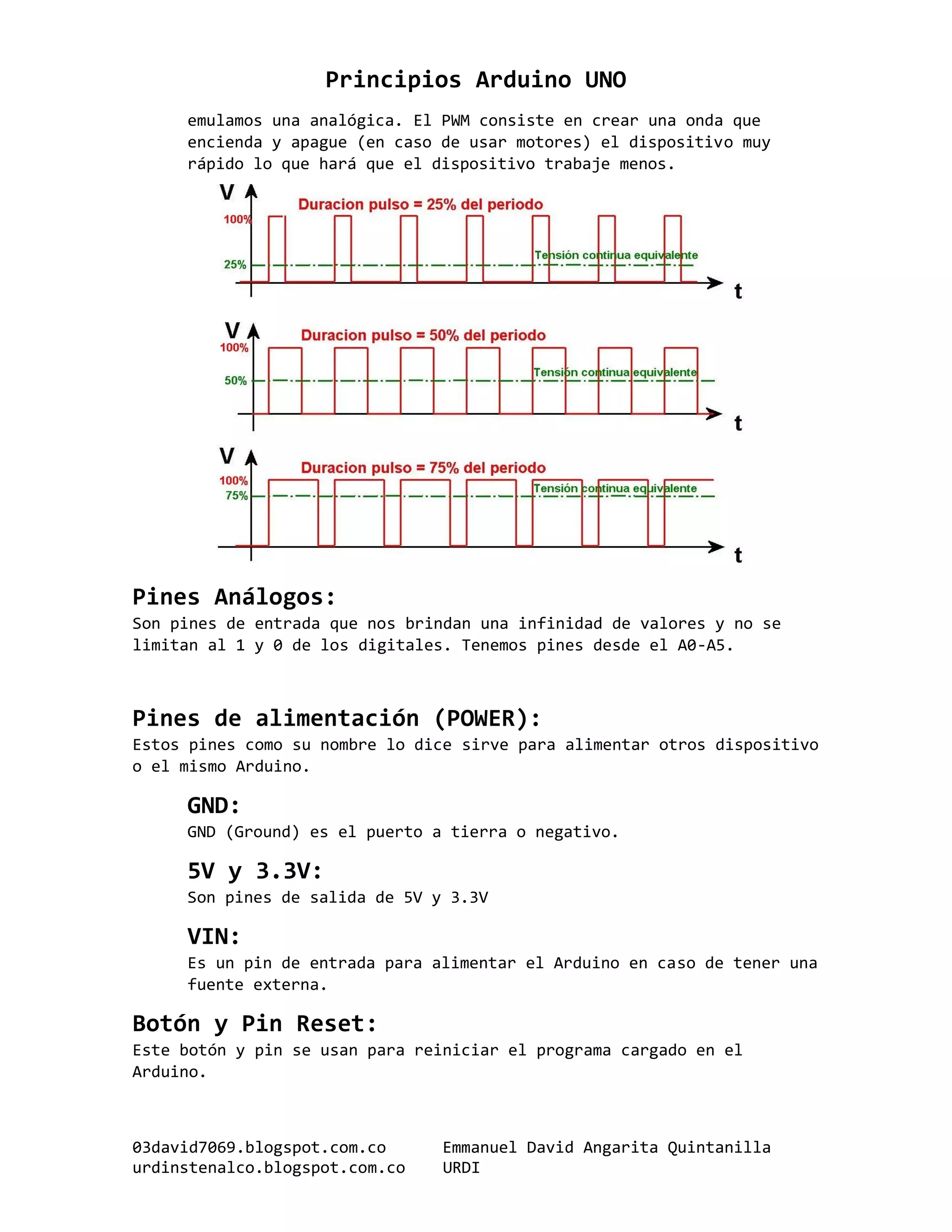 Principios Arduino UNO
03david7069.blogspot.com.co Emmanuel David Angarita Quintanilla
urdinstenalco.blogspot.com.co URDI
emulamos una analógica. El PWM consiste en crear una onda que
encienda y apague (en caso de usar motores) el dispositivo muy
rápido lo que hará que el dispositivo trabaje menos.
Pines Análogos:
Son pines de entrada que nos brindan una infinidad de valores y no se
limitan al 1 y 0 de los digitales. Tenemos pines desde el A0-A5.
Pines de alimentación (POWER):
Estos pines como su nombre lo dice sirve para alimentar otros dispositivo
o el mismo Arduino.
GND:
GND (Ground) es el puerto a tierra o negativo.
5V y 3.3V:
Son pines de salida de 5V y 3.3V
VIN:
Es un pin de entrada para alimentar el Arduino en caso de tener una
fuente externa.
Botón y Pin Reset:
Este botón y pin se usan para reiniciar el programa cargado en el
Arduino.
 