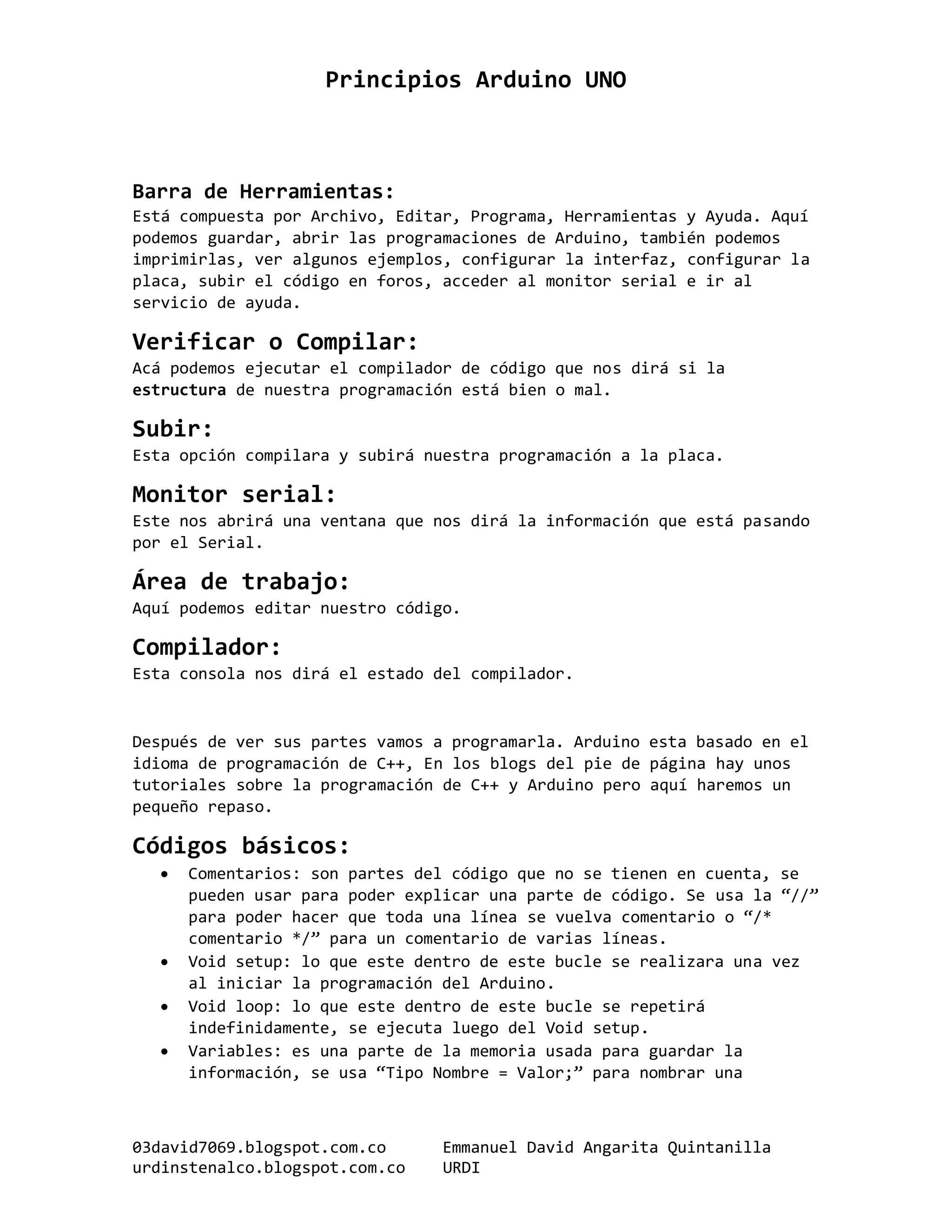 Principios Arduino UNO
03david7069.blogspot.com.co Emmanuel David Angarita Quintanilla
urdinstenalco.blogspot.com.co URDI
Barra de Herramientas:
Está compuesta por Archivo, Editar, Programa, Herramientas y Ayuda. Aquí
podemos guardar, abrir las programaciones de Arduino, también podemos
imprimirlas, ver algunos ejemplos, configurar la interfaz, configurar la
placa, subir el código en foros, acceder al monitor serial e ir al
servicio de ayuda.
Verificar o Compilar:
Acá podemos ejecutar el compilador de código que nos dirá si la
estructura de nuestra programación está bien o mal.
Subir:
Esta opción compilara y subirá nuestra programación a la placa.
Monitor serial:
Este nos abrirá una ventana que nos dirá la información que está pasando
por el Serial.
Área de trabajo:
Aquí podemos editar nuestro código.
Compilador:
Esta consola nos dirá el estado del compilador.
Después de ver sus partes vamos a programarla. Arduino esta basado en el
idioma de programación de C++, En los blogs del pie de página hay unos
tutoriales sobre la programación de C++ y Arduino pero aquí haremos un
pequeño repaso.
Códigos básicos:
 Comentarios: son partes del código que no se tienen en cuenta, se
pueden usar para poder explicar una parte de código. Se usa la “//”
para poder hacer que toda una línea se vuelva comentario o “/*
comentario */” para un comentario de varias líneas.
 Void setup: lo que este dentro de este bucle se realizara una vez
al iniciar la programación del Arduino.
 Void loop: lo que este dentro de este bucle se repetirá
indefinidamente, se ejecuta luego del Void setup.
 Variables: es una parte de la memoria usada para guardar la
información, se usa “Tipo Nombre = Valor;” para nombrar una
 