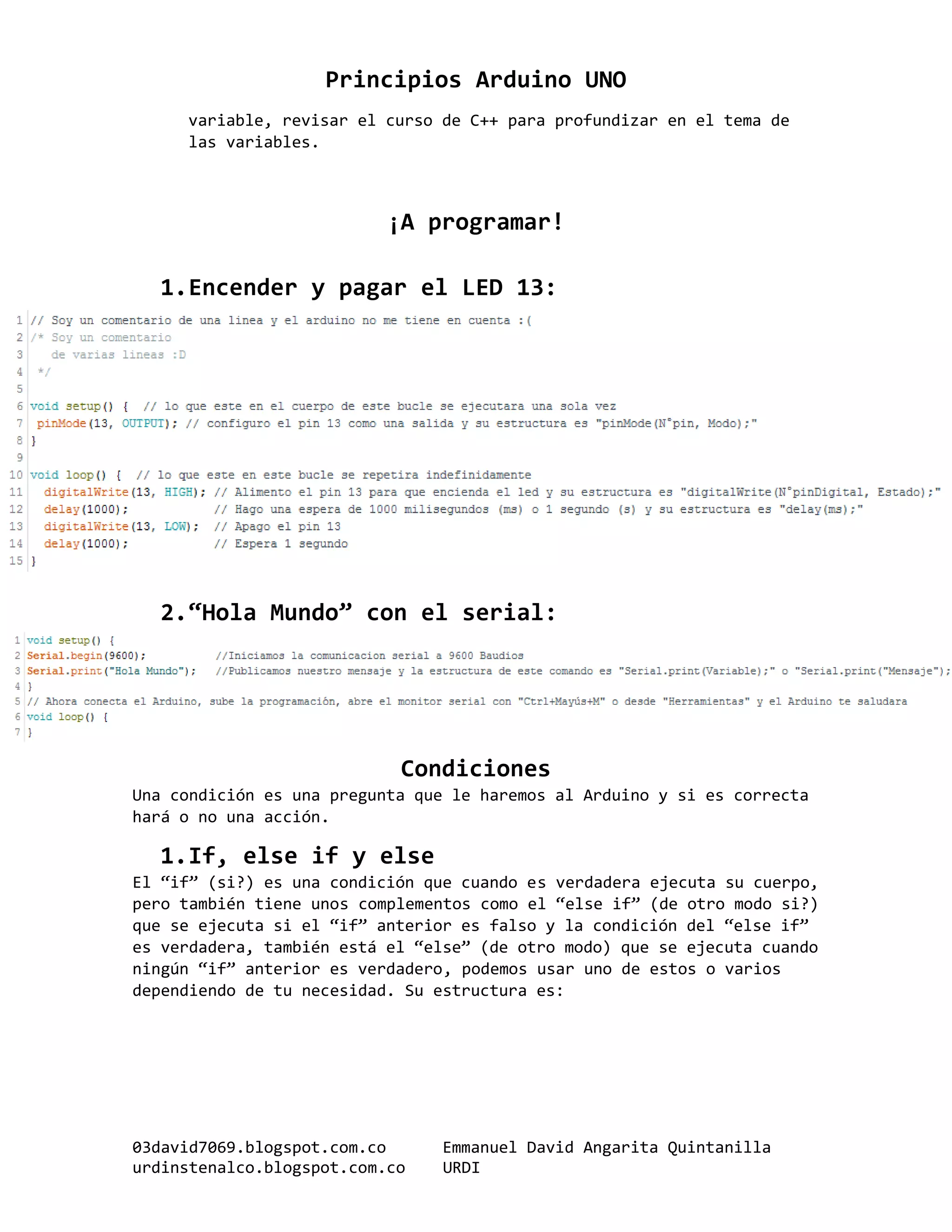 Principios Arduino UNO
03david7069.blogspot.com.co Emmanuel David Angarita Quintanilla
urdinstenalco.blogspot.com.co URDI
variable, revisar el curso de C++ para profundizar en el tema de
las variables.
¡A programar!
1.Encender y pagar el LED 13:
2.“Hola Mundo” con el serial:
Condiciones
Una condición es una pregunta que le haremos al Arduino y si es correcta
hará o no una acción.
1.If, else if y else
El “if” (si?) es una condición que cuando es verdadera ejecuta su cuerpo,
pero también tiene unos complementos como el “else if” (de otro modo si?)
que se ejecuta si el “if” anterior es falso y la condición del “else if”
es verdadera, también está el “else” (de otro modo) que se ejecuta cuando
ningún “if” anterior es verdadero, podemos usar uno de estos o varios
dependiendo de tu necesidad. Su estructura es:
 