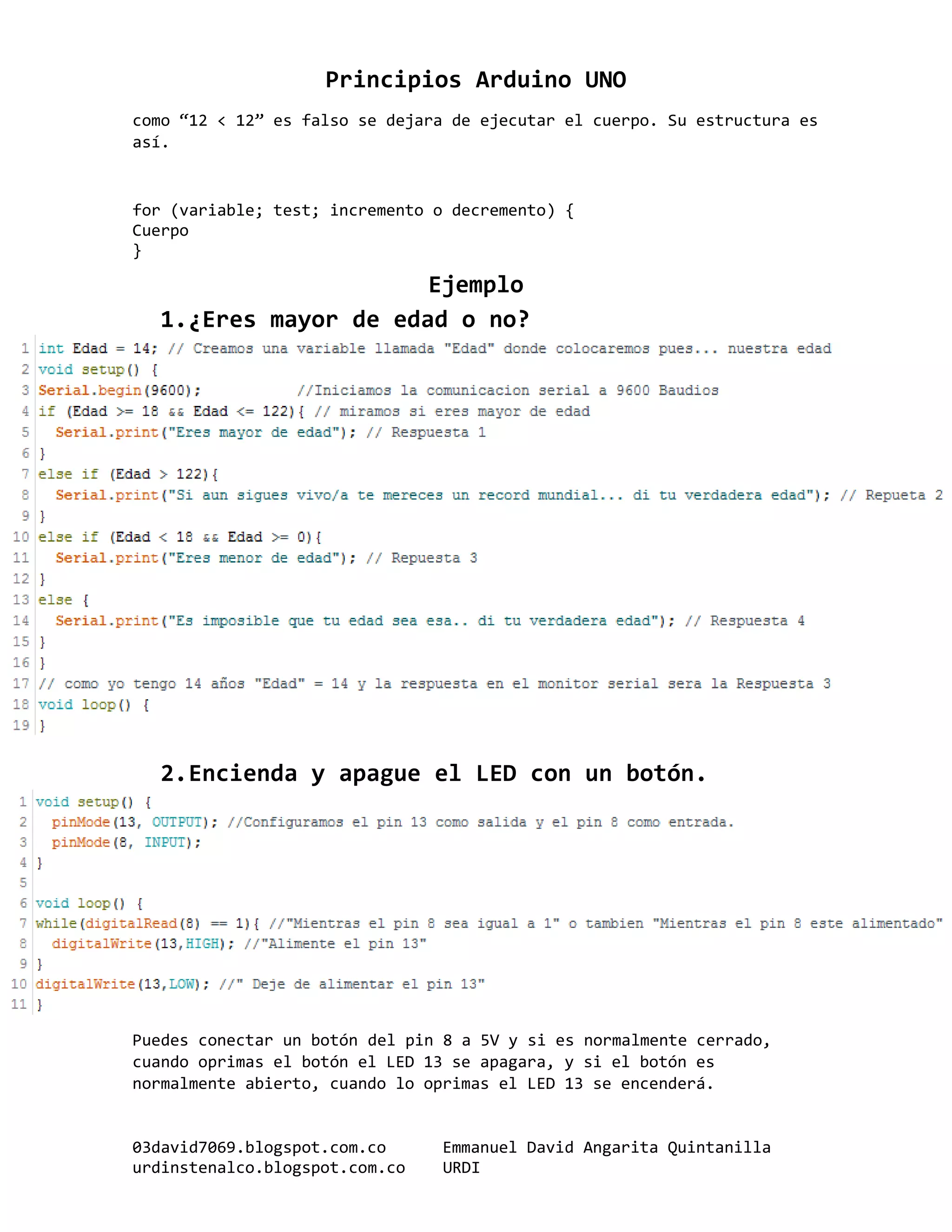 Principios Arduino UNO
03david7069.blogspot.com.co Emmanuel David Angarita Quintanilla
urdinstenalco.blogspot.com.co URDI
como “12 < 12” es falso se dejara de ejecutar el cuerpo. Su estructura es
así.
for (variable; test; incremento o decremento) {
Cuerpo
}
Ejemplo
1.¿Eres mayor de edad o no?
2.Encienda y apague el LED con un botón.
Puedes conectar un botón del pin 8 a 5V y si es normalmente cerrado,
cuando oprimas el botón el LED 13 se apagara, y si el botón es
normalmente abierto, cuando lo oprimas el LED 13 se encenderá.
 
