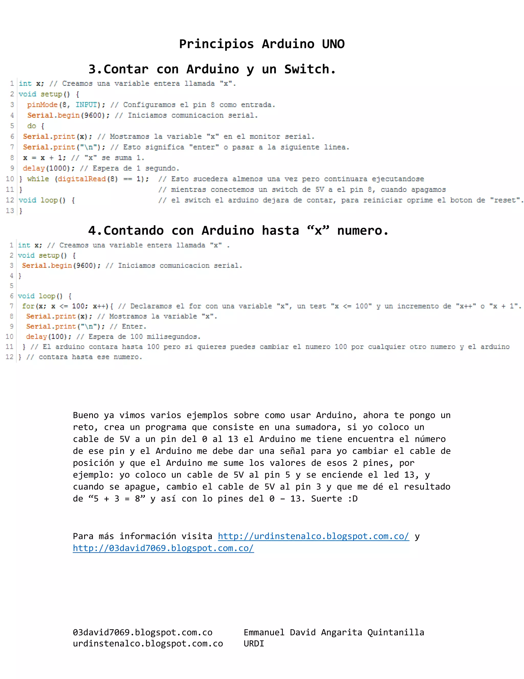 Principios Arduino UNO
03david7069.blogspot.com.co Emmanuel David Angarita Quintanilla
urdinstenalco.blogspot.com.co URDI
3.Contar con Arduino y un Switch.
4.Contando con Arduino hasta “x” numero.
Bueno ya vimos varios ejemplos sobre como usar Arduino, ahora te pongo un
reto, crea un programa que consiste en una sumadora, si yo coloco un
cable de 5V a un pin del 0 al 13 el Arduino me tiene encuentra el número
de ese pin y el Arduino me debe dar una señal para yo cambiar el cable de
posición y que el Arduino me sume los valores de esos 2 pines, por
ejemplo: yo coloco un cable de 5V al pin 5 y se enciende el led 13, y
cuando se apague, cambio el cable de 5V al pin 3 y que me dé el resultado
de “5 + 3 = 8” y así con lo pines del 0 – 13. Suerte :D
Para más información visita http://urdinstenalco.blogspot.com.co/ y
http://03david7069.blogspot.com.co/
 