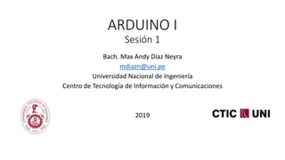 ARDUINO I
Sesión 1
Bach. Max Andy Diaz Neyra
mdiazn@uni.pe
Universidad Nacional de Ingeniería
Centro de Tecnología de Información y Comunicaciones
2019
 