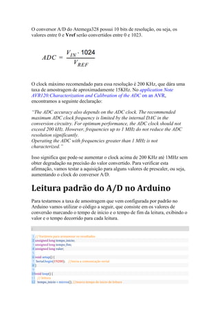 O conversor A/D do Atemega328 possui 10 bits de resolução, ou seja, os
valores entre 0 e Vref serão convertidos entre 0 e 1023.
O clock máximo recomendado para essa resolução é 200 KHz, que dára uma
taxa de amostragem de aproximadamente 15KHz. No application Note
AVR120:Characterization and Calibration of the ADC on an AVR,
encontramos a seguinte declaração:
“The ADC accuracy also depends on the ADC clock. The recommended
maximum ADC clock frequency is limited by the internal DAC in the
conversion circuitry. For optimum performance, the ADC clock should not
exceed 200 kHz. However, frequencies up to 1 MHz do not reduce the ADC
resolution significantly.
Operating the ADC with frequencies greater than 1 MHz is not
characterized.”
Isso significa que pode-se aumentar o clock acima de 200 KHz até 1MHz sem
obter degradação na precisão do valor convertido. Para verificar esta
afirmação, vamos testar a aquisição para alguns valores de prescaler, ou seja,
aumentando o clock do conversor A/D.
Leitura padrão do A/D no Arduino
Para testarmos a taxa de amostragem que vem configurada por padrão no
Arduino vamos utilizar o código a seguir, que consiste em os valores de
conversão marcando o tempo de inicio e o tempo de fim da leitura, exibindo o
valor e o tempo decorrido para cada leitura.
C
1
2
3
4
5
6
7
8
9
10
11
12
// Variáveis para armazenar os resultados
unsigned long tempo_inicio;
unsigned long tempo_fim;
unsigned long valor;
void setup() {
Serial.begin(19200); //inicia a comunicação serial
}
void loop() {
// leitura
tempo_inicio = micros(); //marca tempo de inicio de leitura
 