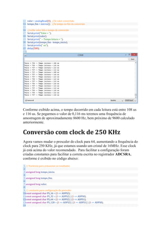 13
14
15
16
17
18
19
20
21
22
23
valor = analogRead(0); //le valor convertido
tempo_fim = micros(); //le tempo no fim da conversão
//exibe valor lido e tempo de conversão
Serial.print("Valor = ");
Serial.print(valor);
Serial.print(" -- Tempo leitura = ");
Serial.print(tempo_fim - tempo_inicio);
Serial.println(" us");
delay(500);
}
Conforme exibido acima, o tempo decorrido em cada leitura está entre 108 us
e 116 us. Se pegarmos o valor de 0,116 ms teremos uma frequência de
amostragem de aproximadamente 8600 Hz, bem próximo de 9600 calculado
anteriormente.
Conversão com clock de 250 KHz
Agora vamos mudar o prescaler do clock para 64, aumentando a frequência do
clock para 250 KHz, já que estamos usando um cristal de 16MHz. Esse clock
já está acima do valor recomendado. Para facilitar a configuração foram
criadas constantes para facilitar a correta escrita no registrador ADCSRA,
conforme é exibido no código abaixo:
1
2
3
4
5
6
7
8
9
10
11
12
13
14
// Variáveia para armazenar os resultados
unsigned long tempo_inicio;
unsigned long tempo_fim;
unsigned long valor;
// constante para configuração do prescaler
const unsigned char PS_16 = (1 << ADPS2);
const unsigned char PS_32 = (1 << ADPS2) | (1 << ADPS0);
const unsigned char PS_64 = (1 << ADPS2) | (1 << ADPS1);
const unsigned char PS_128 = (1 << ADPS2) | (1 << ADPS1) | (1 << ADPS0);
 