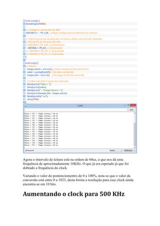 15
16
17
18
19
20
21
22
23
24
25
26
27
28
29
30
31
32
33
34
35
36
37
38
39
40
41
42
void setup() {
Serial.begin(9600);
// configura o preescaler do ADC
ADCSRA &= ~PS_128; //limpa configuração da biblioteca do arduino
// valores possiveis de prescaler só deixar a linha com prescaler desejado
// PS_16, PS_32, PS_64 or PS_128
//ADCSRA |= PS_128; // 64 prescaler
ADCSRA |= PS_64; // 64 prescaler
// ADCSRA |= PS_32; // 32 prescaler
// ADCSRA |= PS_16; // 16 prescaler
}
void loop() {
// leitura
tempo_inicio = micros(); //marca tempo de inicio de leitura
valor = analogRead(0); //le valor convertido
tempo_fim = micros(); //le tempo no fim da conversão
//exibe valor lido e tempo de conversão
Serial.print("Valor = ");
Serial.print(valor);
Serial.print(" -- Tempo leitura = ");
Serial.print(tempo_fim - tempo_inicio);
Serial.println(" us");
delay(500);
}
Agora o intervalo de leitura está na ordem de 60us, o que nos dá uma
frequência de aproximadamente 16KHz. O que já era esperado já que foi
dobrado a frequência do clock.
Variando o valor do pontenciomentro de 0 a 100%, nota-se que o valor da
conversão está entre 0 a 1023, desta forma a resolução para esse clock ainda
encontra-se em 10 bits.
Aumentando o clock para 500 KHz
 